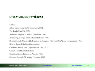 LITERATURA E SHFRYTËZUAR
Librat:
Allen, Garu, None Call it Conspiracy, 1972.
The Rockefeller File, 1976.
Ambrose, Stephen E. Rise to Globalism, 1980.
Armstrong, George. The Rothschild Money, 1940.
Bernstein, Jack. Wimps of Subversives in Congress Flirt with One World Government, 1985.
Britton, Frank L. Behing Communism.
Cantelon, Willard. The Day the Dollar Dies, 1973.
Carver, Fleld Marchall Michael.
Chaitkin, Anton. Treason in Americ, 1985.
Coogan, Gertrude M. Money Creations, 1982.

Fondacioni i Rinisë Islame — Cyrih

www.islamischen.ch

e-mail: info@islamischen.ch

272

 