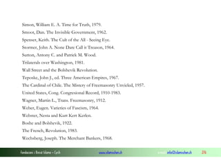 Simon, William E. A. Time for Truth, 1979.
Smoot, Dan. The Invisible Government, 1962.
Spenser, Keith. The Cult of the All - Seeing Eye.
Stormer, John A. None Dare Call it Treason, 1964.
Sutton, Antony C. and Patrick M. Wood.
Trilaterals over Washington, 1981.
Wall Street and the Bolshevik Revolution.
Teposke, John J., ed. Three American Empires, 1967.
The Cardinal of Chile. The Mistery of Freemasonry Unvieled, 1957.
United States, Cong. Congresional Record, 1910-1983.
Wagner, Martin L., Trans. Freemasonry, 1912.
Weber, Eugen. Varieties of Fascism, 1964.
Webster, Nesta and Kurt Kert Kerlen.
Boshe and Bolshevik, 1922.
The French, Revolution, 1983.
Wechsberg, Joseph. The Merchant Bankers, 1968.
Fondacioni i Rinisë Islame — Cyrih

www.islamischen.ch

e-mail: info@islamischen.ch

276

 