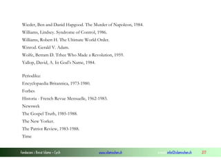 Wieder, Ben and Danid Hapgood. The Murder of Napoleon, 1984.
Williams, Lindsey. Syndrome of Control, 1986.
Williams, Robert H. The Ultimate World Order.
Winrod. Gerald V. Adam.
Wolfe, Betram D. Trhee Who Made a Revolution, 1959.
Yallop, David, A. In God’s Name, 1984.
Periodiku:
Encyclopaedia Britannica, 1973-1980.
Forbes
Historia - French Revue Mensuelle, 1962-1983.
Newswek
The Gospel Truth, 1985-1988.
The New Yorker.
The Patriot Review, 1983-1988.
Time
Fondacioni i Rinisë Islame — Cyrih

www.islamischen.ch

e-mail: info@islamischen.ch

277

 