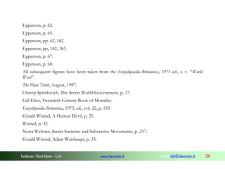 Epperson, p. 62.
Epperson, p. 65.
Epperson, pp. 62, 182.
Epperson, pp, 182, 183.
Epperson, p. 67.
Epperson, p. 68.
All subsequent figures have been taken from the Encyclopaedia Britannica, 1973 ed., s. v. “World
Wars”.
The Plain Truth, August, 1987.
Cherep Spiridovich, The Secret World Government, p. 17.
Gill Eliot, Twentieth Century Book of Mortality.
Encyclopaedia Britannica, 1973, ed., vol. 22, p. 559.
Gerald Winrad, A Human Devil, p. 25.
Winrad, p. 32.
Nesta Webster, Secret Societies and Subversive Movements, p. 257.
Gerald Winrad, Adam Weishaupt, p. 33.

Fondacioni i Rinisë Islame — Cyrih

www.islamischen.ch

e-mail: info@islamischen.ch

280

 