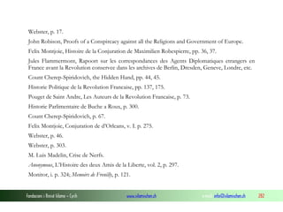 Webster, p. 17.
John Robison, Proofs of a Conspircacy against all the Religions and Government of Europe.
Felix Montjoie, Histoire de la Conjuration de Maximilien Robespierre, pp. 36, 37.
Jules Flammermont, Rapoort sur les correspondances des Agents Diplomatiques etrangers en
France avant la Revolution conservee dans les archives de Berlin, Dresden, Geneve, Londre, etc.
Count Cherep-Spiridovich, the Hidden Hand, pp. 44, 45.
Historie Politique de la Revolution Francaise, pp. 137, 175.
Pouget de Saint Andre, Les Auteurs de la Revolution Francaise, p. 73.
Historie Parlimentaire de Buche a Roux, p. 300.
Count Cherep-Spiridovich, p. 67.
Felix Montjoie, Conjuration de d’Orleans, v. I. p. 275.
Webster, p. 46.
Webster, p. 303.
M. Luis Madelin, Crise de Nerfs.
Anonymous, L’Histoire des deux Amis de la Liberte, vol. 2, p. 297.
Monitor, i. p. 324; Memoirs de Frenilly, p. 121.

Fondacioni i Rinisë Islame — Cyrih

www.islamischen.ch

e-mail: info@islamischen.ch

282

 