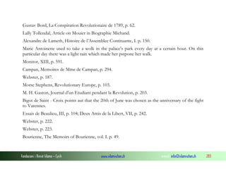 Gustav Bord, La Conspiration Revolutionaire de 1789, p. 62.
Lally Tollendal, Article on Mouier in Biographie Michand.
Alexandre de Lameth, Histoire de l’Assemblee Contituante, I. p. 150.
Marie Antoinette used to take a wolk in the palace’s park every day at a certain hour. On this
particular day there was a light rain which made her pstpone her walk.
Monitor, XIII, p. 591.
Campan, Memoires de Mme de Campan, p. 294.
Webster, p. 187.
Morse Stephens, Revolutionary Europe, p. 103.
M. H. Gaston, Journal d’un Etudiant pendant la Revolution, p. 203.
Bigot de Saint - Croix points aut that the 20th of June was chosen as the anniversary of the fight
to Varennes.
Essais de Beaulieu, III, p. 104; Deux Amis de la Libert, VII, p. 242.
Webster, p. 222.
Webster, p. 223.
Bourienne, The Memoirs of Bourienne, vol. I. p. 49.

Fondacioni i Rinisë Islame — Cyrih

www.islamischen.ch

e-mail: info@islamischen.ch

283

 