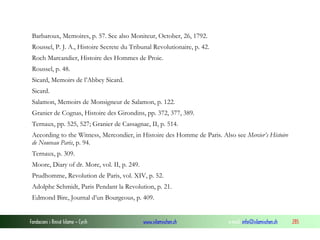 Barbaroux, Memoires, p. 57. See also Moniteur, October, 26, 1792.
Roussel, P. J. A., Histoire Secrete du Tribunal Revolutionaire, p. 42.
Roch Marcandier, Histoire des Hommes de Proie.
Roussel, p. 48.
Sicard, Memoirs de l’Abbey Sicard.
Sicard.
Salamon, Memoirs de Monsigneur de Salamon, p. 122.
Granier de Cognas, Histoire des Girondins, pp. 372, 377, 389.
Ternaux, pp. 525, 527; Granier de Cassagnac, II, p. 514.
According to the Witness, Mercondier, in Histoire des Homme de Paris. Also see Mercier’s Histoire
de Nouveau Paris, p. 94.
Ternaux, p. 309.
Moore, Diary of dr. More, vol. II, p. 249.
Prudhomme, Revolution de Paris, vol. XIV, p. 52.
Adolphe Schmidt, Paris Pendant la Revolution, p. 21.
Edmond Bire, Journal d’un Bourgeous, p. 409.

Fondacioni i Rinisë Islame — Cyrih

www.islamischen.ch

e-mail: info@islamischen.ch

285

 