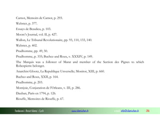 Carnot, Memoirs de Carnot, p. 293.
Webster, p. 377.
Essays de Beaulieu, p. 103.
Moore’s Journal, vol. II, p. 427.
Wallon, Le Tribunal Revolutionaire, pp. 93, 110, 133, 140.
Webster, p. 402.
Prudhomme, pp. 49, 50.
Prudhomme, p. 335; Buchez and Roux, v. XXXIV, p. 149.
The Marquis was a follower of Marat and member of the Section des Pignes to which
Robespierre belonget.
Anarchist Glootz, La Republique Unverselle; Monitor, XIII, p. 660.
Buchez and Roux, XXII, p. 164.
Prudhomme, p. 203.
Montjoie, Conjuration de l’Orleans, v. III, p. 286.
Dauban, Paris en 1794, p. 126.
Riouffe, Memoires de Riouffe, p. 67.

Fondacioni i Rinisë Islame — Cyrih

www.islamischen.ch

e-mail: info@islamischen.ch

286

 