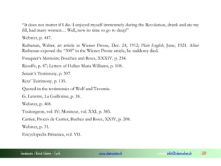 “It does not matter if I die. I enjoyed myself immentsely during the Revolution, drank and ate my
fill, had many women… Well, now its time to go to sleep!”
Webster, p. 447.
Rathenan, Walter, an article in Wiener Presse, Dec. 24, 1912; Plain English, June, 1921. After
Rathenan exposed the “300” in the Wiener Presse article, he suddenty died.
Fouquier’s Memoirs; Bouchez and Roux, XXXIV, p. 234.
Riouffe, p. 87; Letters of Hellen Maria Williams, p. 108.
Senart’s Testimony, p. 307.
Retz’ Testimony, p. 135.
Quoted in the testimonies of Wolf and Tavernie.
G. Lenotre, La Guillotine, p. 18.
Webster, p. 468.
Toulongeon, vol. IV; Moniteur, vol. XXI, p. 385.
Carrier, Proces de Carrier, Buchez and Roux, XXIV, p. 208.
Webster, p. 31.
Encyclopedia Britanica, vol. VII.

Fondacioni i Rinisë Islame — Cyrih

www.islamischen.ch

e-mail: info@islamischen.ch

287

 