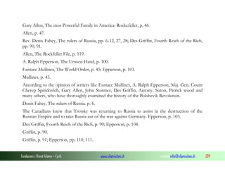Gary Allen, The mos Powerful Family in America: Rockefeller, p. 46.
Allen, p. 47.
Rev. Denis Fahey, The rulers of Russia, pp. 6-12, 27, 28; Des Griffin, Fourth Reich of the Rich,
pp. 90, 91.
Allen, The Rockfeller File, p. 119.
A. Ralph Epperson, The Unssen Hand, p. 100.
Eustace Mullines, The World Order, p. 45; Epperson, p. 101.
Mullines, p. 43.
According to the opinion of writers like Eustace Mullines, A. Ralph Epperson, Maj. Gen. Count
Cherep Spiridovich, Gary Allen, John Stormer, Des Griffin, Antony, Suton, Patrick wood and
many others, who have thoroughly examined the history of the Bolshevik Revolution.
Denis Fahey, The rulers of Russia. p. 6.
The Canadians knew that Trotsky was returning to Russia to assist in the destruction of the
Russian Empire and to take Russia aut of the war against Germany. Epperson, p. 103.
Des Griffin, Fourth Reich of the Rich, p. 90; Epperson, p. 104.
Griffin, p. 90.
Griffin, p. 91; Epperson, pp. 110, 111.
Fondacioni i Rinisë Islame — Cyrih

www.islamischen.ch

e-mail: info@islamischen.ch

289

 