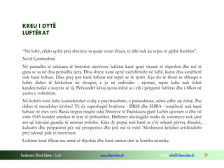 KREU I DYTË
LUFTËRAT
“Në luftë, cilido qoftë prej shteteve ta quajë veten fitues, të tillë nuk ka sepse të gjithë humbin”.
Nevil Çemberleni
Në periudha të caktuara të historisë njerëzore luftërat kanë qenë shumë të shpeshta dhe më të
gjata se sa në disa periudha tjera. Disa shtete kanë qenë vazhdimisht në luftë, kurse disa asnjëherë
nuk kanë luftuar. Disa prej tyre kanë luftuar më tepër se të tjerët. Kjo do të thotë se shkaqet e
luftës duhet të kërkohen në shoqëri, e jo në individin - njeriun, sepse lufta nuk është
karakteristikë e natyrës së tij. Përkundër kësaj njeriu është ai i cili i përgatitë luftërat dhe i fillon në
çastin e volitshëm.
Në kohën tonë lufta konsiderohet si diç e paevitueshme, e paracaktuar, ashtu edhe siç është. Pse
duhet të mendohet kështu? Të dy superfuqitë botërore - BRSS dhe SHBA - asnjëherë nuk kanë
luftuar në mes veti. Rusia tregon miqësi ndaj Shteteve të Bashkuara gjatë Luftës qytetare si dhe në
vitin 1945 kundër armikut të tyre të përbashkët. Dallimet ideologjike midis dy sistemeve nuk janë
ato që krijojnë gjendje të acaruar politike. Këta dy popuj nuk kanë se ç’të ndajnë përveç diturisë,
kulturës dhe përparimit për një prosperitet dhe jetë më të mirë. Mosbesimi krijohet artificialisht
prej ndonjë pale të interesuar.
Luftërat kanë filluar me armë të thjeshta dhe kanë arritur deri te bomba atomike.
Fondacioni i Rinisë Islame — Cyrih

www.islamischen.ch

e-mail: info@islamischen.ch

29

 