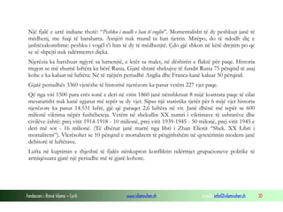 Një fjalë e urtë indiane thotë: “Peshku i madh e han të voglin”. Momentalisht të dy peshkujt janë të
mëdhenj, me fuqi të barabarta. Asnjëri nuk mund ta han tjetrin. Mirëpo, do të ndodh diç e
jashtëzakonshme: peshku i vogël t’i han të dy të mëdhenjtë. Çdo gjë shkon në këtë drejtim po qe
se së shpejti nuk ndërmerret diçka.
Njerëzia ka harxhuar ngjyrë sa lumenjtë, e letër sa malet, në dëshirën e flaktë për paqe. Historia
tregon se më shumë luftëra ka bërë Rusia. Gjatë shtatë shekujve të fundit Rusia 75 përqind të asaj
kohe e ka kaluar në luftëra: Në të njëjtën periudhë Anglia dhe Franca kanë kaluar 50 përqind.
Gjatë periudhës 3360 vjetëshe të historisë njerëzore ka pasur vetëm 227 vjet paqe.
Që nga viti 1500 para erës sonë e deri në vitin 1860 janë nënshkruar 8 mijë kontrata paqe të cilat
mesatarisht nuk kanë zgjatur më tepër se dy vjet. Sipas një statistike tjetër për 6 mijë vjet historia
njerëzore ka pasur 14.531 luftë, gjë që paraqet 2,6 luftëra në vit. Janë dhënë më tepër se 600
milionë viktima nëpër fushëbeteja. Vetëm në shekullin XX numri i viktimave të ushtarëve dhe
civilëve është: prej vitit 1914-1918 - 10 milionë, prej vitit 1939-1945 - 50 milonë, prej vitit 1945 e
deri më sot - 16 milionë. (Të dhënat janë marrë nga libri i Zhan Eliotit “Shek. XX Libri i
mortalitetit”). Vlerësohet se 10 përqind e mortalitetit të përgjithshëm në qytetërimin modern janë
debitorë të luftërave.
Lufta në kuptimin e thjeshtë të fjalës nënkupton konfliktin ndërmjet grupacioneve politike të
armiqësuara gjatë një periudhe më të gjatë kohore.

Fondacioni i Rinisë Islame — Cyrih

www.islamischen.ch

e-mail: info@islamischen.ch

30

 