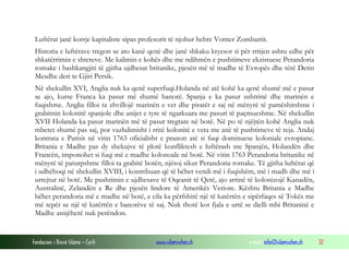Luftërat janë korrje kapitaliste sipas profesorit të njohur hebre Vorner Zombartit.
Historia e luftërave tregon se ato kanë qenë dhe janë shkaku kryesor si për rritjen ashtu edhe për
shkatërrimin e shteteve. Me kalimin e kohës dhe me ndihmën e pushtimeve ekzistuese Perandoria
romake i bashkangjiti të gjitha ujdhesat britanike, pjesën më të madhe të Evropës dhe tërë Detin
Mesdhe deri te Gjiri Persik.
Në shekullin XVI, Anglia nuk ka qenë superfuqi.Holanda në atë kohë ka qenë shumë më e pasur
se ajo, kurse Franca ka pasur më shumë banorë. Spanja e ka pasur ushtrinë dhe marinën e
fuqishme. Anglia filloi ta zhvillojë marinën e vet dhe piratët e saj në mënyrë të pamëshirshme i
grabitnin kolonitë spanjole dhe anijet e tyre të ngarkuara me pasuri të paçmueshme. Në shekullin
XVII Holanda ka pasur marinën më të pasur tregtare në botë. Në po të njëjtën kohë Anglia nuk
mbetet shumë pas saj, por vazhdimisht i rritë kolonitë e veta me anë të pushtimeve të reja. Andaj
kontrata e Parisit në vitin 1763 oficialisht e pranon atë si fuqi dominuese koloniale evropiane.
Britania e Madhe pas dy shekujve të plotë konfliktesh e luftërash me Spanjën, Holandën dhe
Francën, imponohet si fuqi më e madhe kolonoale në botë. Në vitin 1763 Perandoria britanike në
mënyrë të paturpshme filloi ta grabitë botën, njësoj sikur Perandoria romake. Të gjitha luftërat që
i udhëhoqi në shekullin XVIII, i kontribuan që të bëhet vendi më i fuqishëm, më i madh dhe më i
urrejtur në botë. Me pushtimin e ujdhesave të Oqeanit të Qetë, ajo arrinë të kolonizojë Kanadën,
Australinë, Zelandën e Re dhe pjesën lindore të Amerikës Veriore. Kështu Britania e Madhe
bëhet perandoria më e madhe në botë, e cila ka përfshirë një të katërtën e sipërfaqes së Tokës me
më tepër se një të katërtën e banorëve të saj. Nuk thotë kot fjala e urtë se dielli mbi Britaninë e
Madhe asnjëherë nuk perëndon.

Fondacioni i Rinisë Islame — Cyrih

www.islamischen.ch

e-mail: info@islamischen.ch

32

 
