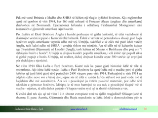Pak më vonë Britania e Madhe dhe SHBA-të bëhen një fuqi e dyfishtë botërore. Kjo regjistrohet
qartë në qershor të vitit 1944, kur 160 mijë ushtarë të Forcave Aleate (angleze dhe amerikane)
zbarkohen në Normandi. Operacionet luftarake i udhëhoqi Feldmarshal Montgomeri nën
komandën e gjeneralit amerikan Ajzehauerit.
Pas Luftës së Dytë Botërore Anglia i humbi pothuajse të gjitha kolonitë, të cilat vazhdojnë të
ekzistojnë vetëm si pjesë e Komonveltit britanik. Është e vërtetë se perandoria u shuajt, por fuqia
botërore anglo-amerikane vepron edhe më tej. Urrejtja, sakrificë e së cilës më parë ishte vetëm
Anglia, tash kaloi edhe në SHBA - urrejtja shkon me njerëzit. Ata të cilët në të kaluarën kaluan
nga Frankfurti (Gjermani) në Londër (Angli), tash kaluan në Shtetet e Bashkuara dhe prej aty “i
tërhiqnin frerët e botës”. Urrejtja u drejtua kundër popullit amerikan, i cili është një popull sikur
të gjithë popujt e botës. Urrejtja, në realitet, duhej drejtuar kundër atyre 300 vetëve që veprojnë
për zhdukjen e njerëzisë.
Në vitin 1914 filloi Lufta e Parë Botërore. Kurrë nuk ka pasur gjatë historisë luftë të tillë të
tmerrshme. Ajo ishte luftë totale. Lufta e Parë Botërore ka qenë lufta më e madhe prej të gjitha
luftërat që janë bërë gjatë tërë periudhës 2400 vjeçare para vitit 1914. Fatkeqësitë e vitit 1914 na
ndjekin edhe neve sot e kësaj dite, sepse ata të cilët e nxitën luftën atëherë sot janë ende më të
fuqishëm dhe më autoritativë. Ata sot i posedojnë jo vetëm pasuritë materiale, por edhe tërë
teknikën e përsosur botërore. Mirëpo, le të mos harrojnë se ata nuk e posedojnë fuqinë më të
madhe - njeriun, të cilit duhet patjetër t’i hapen vetëm sytë që ta shohë robërimin e vet.
Si erdhi deri tek ajo që në vitin 1914 shtetet evropiane vetë ta sjellin tragjedinë? Shkaqet janë të
shumta: E para: Austria, Gjermania dhe Rusia mendonin se lufta është e domosdoshme për ta
Fondacioni i Rinisë Islame — Cyrih

www.islamischen.ch

e-mail: info@islamischen.ch

33

 