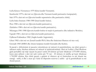 Lufta Kinezo-Vietnameze 1979 (Kina kundër Vietnamit).
Kamboxhë 1979 e deri më sot (Qeveria dhe Vietnami kundë partizanëve kampuçistë).
Irak 1979 e deri më sot (Qeveria kundër separatistëve dhe partizanëve shiitë).
Lufta Irako-Iraniane 1980-1989 (Irani kundër Irakut).
Peru 1980 e deri më sot (Qeveria kundër partizanëve).
Zimbabve 1980 e deri më sot (Qeveria kundër partizanëve).
Nikaragua 1981-1988 (Qeveria kundër krahut të majtë të partizanëve dhe indianëve Moskito).
Ugandë 1981 e deri më sot (Qeveria kundër partizanëve).
Ujdhesat Foklandeze 1982 (Anglia kundër Argjentinës).
Liban 1982 e deri më sot (Izraeli kundër PLO, Siria dhe frakcionet libaneze në mes veti).
Grenadë 1983 (SHBA dhe shtetet kariptase kundër Grenadës dhe Kubës).
Si pasojë e shfrytëzimit të pasurive nëntokësore në mënyrë të pamëshirshme, siç është qymyri e
sidomos nafta, shtohen tërmetet në mënyrë të jashtëzakonshme. Deri në Luftën e Parë Botërore
gjatë periudhës një mijë vjeçare ka pasur vetëm 24 tërmete që kanë shkaktuar 1.973.000 viktima,
kurse prej atëherë e deri më tash vetëm për 70 vjet - 45 tërmete të mëdha që kanë shkaktuar
1.750.000 viktima. Kjo është pasojë e garimit të shteteve që të furnizohen sa më shumë me
energji - naftë, si dhe e atyre që i kanë në disponim rezervat e naftës - që të grumbullojnë sa më
shumë pasuri.
Fondacioni i Rinisë Islame — Cyrih

www.islamischen.ch

e-mail: info@islamischen.ch

49

 