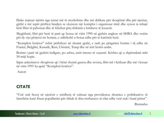 Duke trajtuar njërën nga temat më të rrezikshme dhe më delikate për shoqërinë dhe për njeriun,
gjithë e më tepër përfitoj bindjen se ekziston një komplot i organizuar mirë dhe synon ta mbajë
këtë libër të pabotuar dhe të fshehur prej shikimit e kritikave të lexuesit.
Megjithatë, libri për herë të parë qe botua në vitin 1990 në gjuhën angleze në SHBA dhe vetëm
për dy vjet përjetoi tre botime, e ndërkohë u botua edhe për të katërtën herë.
“Komploti botëror” është përkthyer në shumë gjuhë, e tash po përgatitet botimi i tij edhe në
Francë, Belgjikë, Kanadë, Rusi, Ukrainë, Turqi dhe në tërë botën arabe.
Botimi i parë në gjuhën bullgare, po ashtu, nxiti interes të veçantë. Kështu që u shpërndanë mbi
50 mijë kopie.
Sipas anketimeve shoqërore që i bënë shumë gazeta dhe revista, libri më i kërkuar dhe më i lexuar
në vitin 1991 ka qenë “Komploti botëror”.
Autori

CITATE
“Unë nuk besoj në njerëzit e mëdhenj të caktuar nga providenca; shumica e politikanëve të
famshëm kanë fituar popullaritet për shkak të disa rrethanave të cilat edhe vetë nuk i kanë pritur”.
Bizmarku
Fondacioni i Rinisë Islame — Cyrih

www.islamischen.ch

e-mail: info@islamischen.ch

5

 