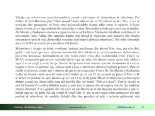 Vdekjet po ashtu rriten jashtëzakonisht si pasojë e përhapjes së sëmundjeve të ndryshme. Pas
Luftës së Parë Botërore prej “etheve spanjole” kanë vdekur më se 20 milionë njerëz. Prej rritjes së
tensionit dhe pasugurisë në botë rritet jashtëzakonisht shumë edhe stresi te njerëzit. Miliona
njerëz vdesin në vit nga infarkti dhe sëmundja e rakut. Sëmundjet psikike përhapen me të madhe.
Në Shtetet e Bashkuara shumica e pjesëmarrësve në Luftën e Vietnamit ndodhen vazhdimisht të
tensionuar. Azia, Afrika dhe Amerika Latine nuk mund të shpëtojnë prej malaries dhe shumë
sëmundjeve tjera të reja. Sëmundjet venerike kanë marrë përmasa tmerruese. Bile edhe sëmundja
më e re SIDA seriozisht po e rrezikon tërë botën.
Shfrytëzimi i drogës siç është morfiumi, kokaini, marihuana dhe shumë lloje tjera, për çdo ditë,
gjithë e më tepër po merr përmasa katastrofale dhe shkakton jo vetëm probleme shëndetësore
por edhe kriminale. Kriminaliteti në tërë botën është rritur dhe vazhdimisht rritet. Vetëm në
SHBA mesatarisht gati në çdo sekondë kryhet nga një krim. Në shumë vende njeriu nuk ndihet i
sigurtë as në rrugë e as në shtëpi. Shumë shtëpi kanë vënë sisteme speciale elektronike të cilat në
hapjen e derës së jashtme nga ndonjë njeri i huaj e alarmojnë drejtëpërsëdrejti policinë. Para dy
vitesh u befasova shumë kur i vizitova dy gra të moshuara për Vitin e Ri. Në Shtetet e Bashkuara
si dhe në shumë vende tjera të botës është traditë që në ora 12 në mesnatë në pritje të Vitit të Ri
të kriset me pushkë në ajër. Kështu që në ora 12-të, të dy gratë filluan të krisin me pushkë nëpër
dritare, pastaj ma dhanë edhe mua një pushkë dhe më thanë: “Kris sa të duash”. Unë iu thashë se
nuk ka kuptim t’i harxhoj fishekët sepse ju nuk jeni të pasura dhe kënaqësia ime do t’ju kushtojë
shumë shtrenjtë. Ata u qeshën dhe më çuan në një dhomë që të ma tregojnë municionin e tyre. U
habita nga ajo që pash. Në atë shtëpi të vogël këta dy gra të moshuara ishin armatosur me tetë
pushkë të ndryshme, dy sandëka fishekë dhe disa pistoleta të cilët i mbanin gjithmonë nën
Fondacioni i Rinisë Islame — Cyrih

www.islamischen.ch

e-mail: info@islamischen.ch

50

 