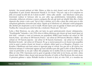 dyshekë. Ata jetojnë përherë në frikë. Duket se frika ka zënë shumë vend në jetën e tyre. Pas
eksplodimit të parë atomik shkencëtari Harold S. Uri thotë: “Prej tash e tutje ne do të ushqehemi me
frikë, do të jetojmë me frikë dhe do të vdesim me frikë”. Ashtu edhe ndodh - nuk frikohemi vetëm prej
kërcënimit nuklear të kërrusur mbi ne, por edhe nga përditshmëria: kriminaliteti, ndytjet,
sëmundjet, inflacioni, reformat e parave, pasiguria dhe çdo gjë tjetër që mbjellë frikë dhe e humb
shpresën dhe ritmin e jetës sonë. Ajri të cilin e thithim, uji të cilin e pimë dhe tokën prej së cilës
ushqehemi gjithashtu seriozisht janë ndyer. Ngado që të kthehemi sot, shikojmë vetëm pangopësi
dhe dëshirë për eksploatim sa më të madh. Shumë njerëz janë në gjendje të bëjnë çmos për para.
Vjedhja dhe vrasja për para është bërë diç e rëndomtë. Paratë janë “Zot i tyre”.
Lufta e Dytë Botërore, siç ceka edhe më lartë, ka qenë jashtëzakonisht shumë vdekjeprurëse.
“Enciklopedia” britanike e vitit 1954 ofron të dhëna dështuese për shtetet që kanë marrë pjesë në
këtë luftë - ushtarët e vrarë në krahasim me popullsinë: SHBA kanë humbur një ushtar në 500
banorë; Kina - një ushtar në 200 banorë; Franca - një ushtar në 200 banorë; Britania e Madhe - dy
ushtarë në 150 banorë; Japonia - një ushtar në 46 banorë; Gjermania - një ushtar në 25 banorë;
Bashkimi Sovjetik - një ushtar në 22 banorë. Po qe se merret parasysh se në shumë raste popullsia
civile ka qenë e prekur shumë më shumë se ushtarët, shihet qartë se as Shoqëria e Popujve e as
Kombet e Bashkuara nuk kanë arritur të sigurojnë paqe të vërtetë. Sot, pas më se 40 vjetëve, kur
kthehemi mbrapa t’i vështrojmë ngjarjet që kanë ndodhur para dhe gjatë Luftës së Dytë Botërore,
vijmë në përfundim se me pak vullnet dhe përpjekje më të mëdha lufta ka mund të ndalet që në
fillim në vitin 1941. Gjermania nuk ka qenë në gjendje të bëjë luftë në dy fronte, ajo këtë e dinte
shumë mirë. Hitleri i dinte shumë mirë pasojat historike të Luftës së Parë Botërore dhe nuk donte
t’i përsërisë gabimet e njëjta. Përballë rrezikut të frontit të dytë, në vitin 1941, ai u mundua me
Fondacioni i Rinisë Islame — Cyrih

www.islamischen.ch

e-mail: info@islamischen.ch

51

 