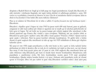 dërgimin e Rudolf Hesit në Angli që të lidh paqe me fuqitë perëndimore. Çerçili dhe Ruzvelti, të
cilët tërësisht i shërbenin Kapitalit, më tepër kishin dëshirë të udhëheqin politikën e atyre 300
vetëve se sa politikën e interesit të shteteve të tyre. Çka do të mendonin shtetet evropiane sikur ta
dinin se ka mundur t’i iket luftës dhe atyre miliona viktimave?
Para se të ndalem në Hiroshimë do të ishte e udhës t’i njoftoj lexuesit me një holokaust tjetër Drezdenin.
Drezdeni i shpallur qytet i hapur në vitin 1945 ka pasur rreth 600 mijë banorë, para së gjithash,
emigrantë të cilët kanë ardhur për shkak të sigurimit më të madh që të tubohen përkohësisht në
këtë qytet të hapur. Në atë kohë aty ka pasur kampe për robërit anglezë dhe amerikanë si dhe
shumë punëtorë nga Franca dhe vendet e tjera evropiane. Ndërkaq, më me rëndësi është se
Drezdeni ka qenë qytet i njohur i artit, bile edhe e kanë quajtur “Firencë e Elbës”. Qyteti nuk ka
qenë aspak i mbrojtur. Nuk ka pasur kurrfarë mbrojtje kundërajrore. Të gjithë këtë e kishin
shumë të qartë anglezët dhe amerikanët të cilët që nga viti 1929 mblidhnin të dhëna për objektet
luftarake ajrore.
Në janar të vitit 1945 anglo-amerikanëve si dhe tërë botës iu bë e qartë se lufta tashmë kishte
përfunduar në dobi të aleatëve dhe se nuk do të vazhdonte më tepër se disa javë, ose më shumë
disa muaj. E tërë bota pyetet përse më 13 janar të vitit 1945 anglezët dhe amerikanët bënë një
sulm shkretues ndaj Drezdenit, për herë të fundit bënë shumë bombardime shkatërruese mbi
popullatën e pambrojtur civile. Në këto bombardime morën pjesë 9-10 mijë aeroplanë
bombardues. Qindra mijëra bomba fosfori e të tjera i lëshuan mbi popullatën civile në shumë
qytete të Evropës. Disa orë pas sulmit të parë ndaj Drezdenit vazhdon sulmi i dytë ajror prej
Fondacioni i Rinisë Islame — Cyrih

www.islamischen.ch

e-mail: info@islamischen.ch

52

 