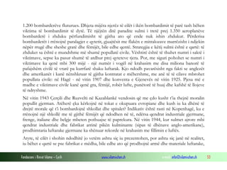 1.200 bombarderëve fluturues. Dhjeta mijëra njerëz të cilët i ikën bombardimit të parë tash bëhen
viktima të bombardimit të dytë. Të njëjtën ditë paradite sulmi i tretë prej 1.350 aeroplanëve
bombarderë i zhduku përfundimisht të gjitha ato që ende nuk ishin zhdukur. Përderisa
bombarderët i rrënojnë paralagjet e qytetit, gjuajtësit me flakën e mitralozave marrëzisht i ndjekin
nëpër rrugë dhe sheshe gratë dhe fëmijët, bile edhe qentë. Strategjia e këtij sulmi është e qartë: të
zhduket sa është e mundshme më shumë popullatë civile. Vështirë është të thuhet numri i saktë i
viktimave, sepse ka pasur shumë të ardhur prej qyteteve tjera. Por, me siguri pohohet se numri i
viktimave ka qenë mbi 300 mijë - një numër i vogël në krahasim me disa miliona banorë të
pafajshëm civilë të vrarë pa kurrfarë shaku luftarak. Kjo ndodh pavarësisht nga fakti se anglezët
dhe amerikanët i kanë nënshkruar të gjitha kontratat e mëhershme, me anë të të cilave mbrohet
popullata civile: në Hagë - në vitin 1907 dhe konventa e Gjenevës në vitin 1925. Pjesa më e
madhe e viktimave civile kanë qenë gra, fëmijë, robër lufte, punëtorë të huaj dhe kafshë të llojeve
të ndryshme.
Në vitin 1943 Çerçili dhe Ruzvelti në Kazablankë vendosin që me çdo kusht t’ia thejnë moralin
popullit gjerman. Atëherë çka kërkojnë në tokat e okupuara evropiane dhe kush iu ka dhënë të
drejtë morale që t’i bombardojnë shkollat dhe spitalet? Indikativ është rasti në Kopenhagë, ku e
rrënojnë një shkollë me të gjithë fëmijët që ndodhen në të, ndërsa qendrat industriale gjermane,
frenge, italiane dhe belgje mbeten pothuajse të paprekura. Në vitin 1944, kur sulmet ajrore mbi
qendrat industriale dhe fabrikat arrinë pikën kulminante (sipas të dhënave anglo-amerikane),
prodhimtaria luftarake gjermane ka shënuar rekorde në krahasim me fillimin e luftës.
Atyre, të cilët i shohin ndodhitë jo vetëm ashtu siç iu prezentohen, por ashtu siç janë në realitet,
iu bëhet e qartë se pse fabrikat e mëdha, bile edhe ato që prodhojnë armë dhe materiale luftarake,
Fondacioni i Rinisë Islame — Cyrih

www.islamischen.ch

e-mail: info@islamischen.ch

53

 