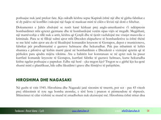 pothuajse nuk janë prekur fare. Kjo ndodh kështu sepse Kapitali është një dhe të gjitha fabrikat e
të dy palëve në konflikt i takojnë një fuqie të maskuar mirë të cilën e lëvizë një dorë e fshehur.
Dokumentet e Jaltës zbulojnë se rusët kanë kërkuar prej anglo-amerikanëve t’i ndërpresin
bombardimet mbi qytetet gjermane dhe të bombardojnë vetëm sipas vijës së rregullt. Megjithatë,
një marrëveshje e tillë nuk u arrit, kështu që Çerçili dhe të tjerët vazhdojnë me vrasjet masovike e
kriminale. Para se të fillojë sulmi ajror mbi Drezden ekipazheve të bombarderëve iu është thënë
se me këtë sulm ajror ata do të likuidojnë komandën kryesore të Gestapos, depot e municioneve,
fabrikat për prodhimtarinë e gazrave helmuese dhe hekurudhat. Pak pas mbarimit të luftës
shumica e pilotëve që kishin marrë pjesë në bombardimin e Drezdenit e vizitojnë qytetin që të
përkulen para qindra mijëra viktima. Ata u habitën kur konstatuan se në qytet nuk ka pasur
kurrfarë komande kryesore të Gestapos, kurrfarë fabrike të gazrave helmues, kurse hekurudha
kishte ngelur pothuajse e paprekur. Edhe një herë - çka tregon kjo? Tregon se e gjithë kjo ka qenë
shumë mirë e planifikuar, bile edhe likuidimi i grave dhe fëmijëve të pafajshëm.

HIROSHIMA DHE NAGASAKI
Në gusht të vitit 1945. Hiroshima dhe Nagasaki janë sinonim të tmerrit, por sot - pas 43 vitesh
prej shkretimit të tyre nga bomba atomike, e tërë bota i pranon si përmendore të shpresës.
Shkretimet të cilat vështirë se mund të zmadhohen nuk ekzistojnë më. Hiroshima është rritur disa

Fondacioni i Rinisë Islame — Cyrih

www.islamischen.ch

e-mail: info@islamischen.ch

54

 