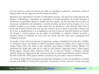 herë më shumë jo vetëm me banorë, por edhe me sipërfaqe të ndërtimit - ndryshimi i madh në
aspektin fizik i cili me asgjë nuk mund ta shlyejë atë psikik.
Menjëherë pas shpërthimit të bombës në Hiroshimë urrejtja e cila ekzistonte midis Japonisë dhe
Shteteve të Bashkuara u shndërrua në ngushëllim. Si mundi menjëherë një bombë urrejtjen ta
shndërrojë në ngushëllim? Bomba e zhduku tërë këtë urrejtje. Ajo bile bëri edhe diç më tepër, sot
bota jeton vazhdimisht nën kërcënimin e bombës atomike, ajo krijoi një lloj shoqërie të re. Ajo i
bashkoi të gjithë ata që urrejtja i kishte ndarë. Pasi që ekzistenca e tërë njerëzisë është vënë në
kockë dhe të gjithë njerëzit janë vënë nën një emërues, që do të thotë se pas luftës nukleare nuk
do të ketë as ngadhnjimtarë e as të ngadhnjyer, për herë të parë në historinë botërore po krijohet
një shoqëri e vërtetë botërore me një qëllim të përbashkët: të ndalohet zhdukja masovike e
njerëzisë. Duhet të zbulojmë në veten tonë më shumë fuqi dhe mjete dhe ta pengojmë këtë
kataklizmë botërore.
Vëmendja e botës është koncentruar në kapacitetin nuklear të Bashkimit Sovjetik dhe të SHBAve. Pothuajse askush nuk kthehet të shohë mundësitë nukleare të vendeve më të vogla siç është
Anglia, Franca, Kina dhe India të cilat oficialisht janë anëtare të Klubit nuklear. Mirëpo, ç’të
mendojmë për fuqitë tjera ende më të vogla siç është Brazili, Argjentina, Izraeli, Afrika Jugore,
Koreja Jugore, Tajvani, Iraku, Pakistani, Libia etj., të cilat nën formën e centraleve atomike
elekrike “paqesore” (gjeneratorë dhe centrale) punojnë si urithët në prodhimin e armëve nukleare.
Siç duke Izraeli dhe Afrika Jugore tashmë e posedojnë atë, por ende e ruajnë në fshehtësi.
Të vetmit që duhet dhënë vërejtje për stërvitjen dhe përhapjen e teorisë për prodhimin e bombës
atomike janë SHBA-të, Franca dhe Gjermania. Ata garojnë se kush i pari do të shesë teknologji
Fondacioni i Rinisë Islame — Cyrih

www.islamischen.ch

e-mail: info@islamischen.ch

55

 