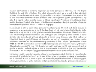 nukleare për “qëllime të kohërave paqësore”, pa marrë parasysh se cilit vend. Në këtë drejtim
Bashkimi Sovjetik bën përjashtim dhe askujt absolutisht nuk i jep e as nuk i shet teknologji
atomike, bile as shteteve më të afërta. Ajo plotësisht ka të drejtë. Paramendoni sikur armët e tilla
të bien në duar të terroristëve të cilët e mbajnë dhe e frikësojnë tërë qytetin për shpërblesë. Një
gjë e di të sigurtë - luftën atomike nuk do ta fillojnë superfuqitë. Pavarësisht prej dallimeve të tyre
politike Bashkimi Sovjetik dhe Shtetet e Bashkuara të Amerikës e kanë të qartë dhe e kuptojnë
shumë mirë se një luftë e tillë do t’i zhdukë të dy popujt.
Shkencëtarët të cilët e kanë filluar proektin “Menheth” para 43 vitesh nuk kanë mundur ta
parashohin se arma atomike do të zhvillohet kaq shpejt për një kohë relativisht të shkurtër, si dhe
do të arrijë në një shkallë të këtillë që të mos mund të kontrollohet. Shumica e shkencëtarëve që e
kanë filluar këtë proekt momentalisht janë ende gjallë dhe kërkojnë që arma atomike të vëhet
tërësisht nën kontroll, gjë që kanë plotësisht të drejtë, sepse bomba e cila është hudhur në
Hiroshimë është e parëndësishme në krahasim me atë që posedojmë sot. Vetëm marina
amerikane “Trajdent” ka forcë shkatërruese që e tejkalon 25 herë Luftën e Dytë Botërore. Vetëm
BRSS dhe SHBA momentalisht kanë më se 15 mijë megatonë armë nukleare. Ndërkaq, “Buletini i
shkencëtarëve atomikë” i vitit 1985 llogaritë se prej 5 mijë deri më 10 mijë megatonë janë në
gjendje të vrasin 1 miliardë njerëz, si dhe të plagosen edhe 1 miliardë të tjerë prej zjarreve dhe
radiacionit. Ja pra pse krijimi i një gjëje me të vërtetë efikase është tejet i domosdoshëm.
Një numër i madh i centraleve atomike që janë të shpërndara sot nëpër botë do të vjetërohen dhe
nuk mund të qëndrojnë më tepër se 50 vjet, kështu që do të paraqitet nevoja që të rindërtohen
ose të rrënohen. Ku do të ruhen të gjitha ato mbeturina prej radioaktiviteteve të lëndëve djegëse,
hekurit, cementit dhe të gjitha materialet e objekteve tashmë të ndyra dhe që rrezatojnë radiacion?
Fondacioni i Rinisë Islame — Cyrih

www.islamischen.ch

e-mail: info@islamischen.ch

56

 