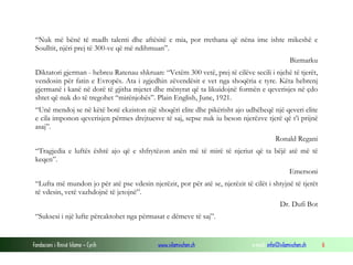 “Nuk më bënë të madh talenti dhe aftësitë e mia, por rrethana që nëna ime ishte mikeshë e
Soulltit, njëri prej të 300-ve që më ndihmuan”.
Bizmarku
Diktatori gjerman - hebreu Ratenau shkruan: “Vetëm 300 vetë, prej të cilëve secili i njehë të tjerët,
vendosin për fatin e Evropës. Ata i zgjedhin zëvendësit e vet nga shoqëria e tyre. Këta hebrenj
gjermanë i kanë në dorë të gjitha mjetet dhe mënyrat që ta likuidojnë formën e qeverisjes në çdo
shtet që nuk do të tregohet “mirënjohës”. Plain English, June, 1921.
“Unë mendoj se në këtë botë ekziston një shoqëri elite dhe pikërisht ajo udhëheqë një qeveri elite
e cila imponon qeverisjen përmes drejtuesve të saj, sepse nuk iu beson njerëzve tjerë që t’i prijnë
asaj”.
Ronald Regani
“Tragjedia e luftës është ajo që e shfrytëzon anën më të mirë të njeriut që ta bëjë atë më të
keqen”.
Emersoni
“Lufta më mundon jo për atë pse vdesin njerëzit, por për atë se, njerëzit të cilët i shtyjnë të tjerët
të vdesin, vetë vazhdojnë të jetojnë”.
Dr. Dufi Bot
“Suksesi i një lufte përcaktohet nga përmasat e dëmeve të saj”.

Fondacioni i Rinisë Islame — Cyrih

www.islamischen.ch

e-mail: info@islamischen.ch

6

 