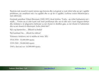 Njerëzia nuk mund të marrë mësim nga historia dhe ta kuptojë se nuk është lufta ajo që i zgjidhë
problemet, ajo asnjëherë nuk i ka zgjidhë dhe as që do t’i zgjidhë. Luftërat vetëm shkatërrojnë e
nuk ndërtojnë.
Gjenerali amerikan Viliam Shermani (1820-1891) thotë kështu: “Lufta - ajo është barbarizmi më i
madh… Vetëm ata të cilët kurrë nuk kanë pushkatuar dhe ata të cilët nuk i kanë dëgjuar klithjet
dhe rënkimet e të plagosërve kërkojnë sa më shumë të derdhin gjak, sa më shumë të hakmerren
dhe sa më shumë të shkretojnë. Lufta është ferr”.
Një zog lajmërohet… Dikush ka lindur!
Një kambanë bie… dikush ka vdekur!
Viktimat e luftërave më të mëdha në shek. XX:
1914-1918 - 10.000.000 njerëz
1939-1945 - 50.000.000 njerëz
1945 e deri më sot -16.000.000 njerëz.

Fondacioni i Rinisë Islame — Cyrih

www.islamischen.ch

e-mail: info@islamischen.ch

60

 