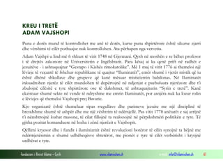 KREU I TRETË
ADAM VAJSHOPI
Puna e dorës mund të kontrollohet me anë të dorës, kurse puna shpirtërore është sikurse zjarri
dhe vërshimi të cilët pothuajse nuk kontrollohen. Ata përhapen nga vetvetiu.
Adam Vajshpi u lind më 6 shkurt të vitit 1748 në Gjermani. Qysh në moshën e re bëhet profesor
i të drejtës zakonore në Universitetin e Ingëlshtatit. Para kësaj ai ka qenë prift në radhët e
jezuitëve - i ashtuquajtur “Gestapo i Kishës rimokatolike”. Më 1 maj të vitit 1776 ai themeloi një
lëvizje të veçantë të fshehur republikane të quajtur “Iluminatët”, emër shumë i vjetër mistik që iu
është dhënë shkollave dhe grupeve që kanë mësuar misticizmin babilonas. Në Iluminatët
inkuadrohen njerëz të cilët mundohen të depërtojnë në ndjenjat e pazbuluara njerëzore dhe t’i
zbulojnë cilësitë e tyre shpirtërore ose të dukshmet, të ashtuquajturin “Syrin e tretë”. Kanë
ekzistuar shumë sekte në vende të ndryshme me emrin Iluminatët, por asnjëra nuk ka lozur rolin
e lëvizjes që themeloi Vajshopi prej Bavarie.
Kjo organizatë është themeluar sipas rregullave dhe parimeve jezuite me një disciplinë të
brendshme shumë të ashpër dhe me një vështrim të ndërsjellë. Pas vitit 1778 anëtarët e saj arrijnë
t’i nënshtrojnë lozhat masone, të cilat fillojnë ta realozojnë në përpikshmëri politikën e tyre. Të
gjitha pozitat komanduese në lozha i zënë njerëzit e Vajshopit.
Qëllimi kryesor dhe i fundit i iluminizmit është revolucioni botëror të cilin synojnë ta bëjnë me
ndërmjetësimin e shumë udhëheqësve shtetëror, me pionët e tyre të cilët verbërisht i kryejnë
urdhërat e tyre.
Fondacioni i Rinisë Islame — Cyrih

www.islamischen.ch

e-mail: info@islamischen.ch

61

 