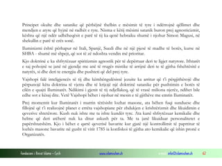 Principet okulte dhe satanike që përbëjnë thelbin e mësimit të tyre i ndërrojnë qëllimet dhe
mendjen e atyre që hyjnë në radhët e tyre. Nisma e këtij mësimi satanik buron prej agnosticizmit,
kështu që një ndër udhëheqësit e parë të tij ka qenë hebraiku shumë i njohur Simon Magusi, në
shekullin e parë të erës sonë.
Iluminizmi është përhapur në Itali, Spanjë, Suedi dhe në një pjesë të madhe të botës, kurse në
SHBA - shumë më shpejt, që sot të zë ndoshta vendin më prioritar.
Kjo doktrinë e ka shfrytëzuar spiritizmin agnostik për të depërtuar deri te ligjet natyrore. Ithtarët
e saj pohojnë se janë në gjendje me anë të rrugës mistike të arrijnë deri te të gjitha fshehtësitë e
natyrës, si dhe deri te energjia dhe pushteti që del prej tyre.
Vajshopi falë inteligjencës së tij dhe këmbëngulësissë jezuite ka arritur që t’i përgjithësojë dhe
përpunojë këta doktrina të vjetra dhe të krijojë një doktrinë satanike për pushtimin e botës të
cilën e quajti Iluminatët. Ndikimi i gjenit të tij ndjellakeq, që të vrasë miliona njerëz, ndihet bile
edhe sot e kësaj dite. Vetë Vajshopi bëhet i njohur në mesin e të gjithëve me emrin Iluminatët.
Prej momentit kur Iluminatët i marrin tërësisht lozhat masone, ata bëhen fuqi sunduese dhe
fillojnë që t’i realizojnë planet e errëta vajshopiane për zhdukjen e krishtërizmit dhe likuidimin e
qeverive shtetërore. Kush nuk ishte me ta ishte kundër tyre. Ata kanë shfrytëzuar kemikalie dhe
helme që deri atëherë nuk ka ditur askush për ta. Me ta janë likuiduar personalitetet e
papërshtatshëm. Kjo i bëhet e qartë qeverisë bavarite kur gjatë një kontrollimit të paprtitur të
lozhës masone bavarite në gusht të vitit 1785 ia konfiskoi të gjitha ato kemikalie që ishin pronë e
Organizatës.

Fondacioni i Rinisë Islame — Cyrih

www.islamischen.ch

e-mail: info@islamischen.ch

62

 