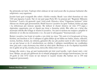 Siç përmenda më lartë, Vajshopi është edukuar në një rend jezuit dhe ka pranuar barbarinë dhe
ashpërsinë e asaj organizate.
Jezuitët kanë qenë avangardë dhe ushtri e Kishës romake. Rendi i tyre është themeluar në vitin
1541 prej Ignacius Lojolit. Një vit më parë papa Pavle III i ka pranuar për “Regimini Militantis
Ecclesiae”. Lojoli u bë gjenerali i parë i këtij rendi. Historia e kësaj “Organizate krishtere” është
shkruar me shumë gjak protestantësh. Shtabi kryesor i jezuitëve ka qenë Vatikani, kështu që papa
i ka shfrytëzuar për misione speciale. Me kërkesë të shumë shteteve në vitin 1773 papa e
shpërndau organizatën, por së shpejti pas kësaj u themelua sërish. Bile edhe sot e kësaj dite
ekzistojnë shkolla dhe kolegje të shumta të jezuitëve. Ato janë të njohura me ruajtjen e përpiktë të
doktrinës së vet dhe me misticizmin e vet. Ato janë të ashtuquajtur “Internacionale e zezë”.
Betimi i jezuitëve, kur hyjnë në rendin e tyre është siç vijon: “Në emër të të kryqëzuarit në kryq,
Krishtit, unë betohem se do t’i ndërpres të gjitha lidhjet që më lidhin me babën, nënën, vëllezërit,
motrat, farefisin, shokët, me mbretin, gjykatësit dhe me çdo pushtet tjetër të cilit i kam shërbyer
ose që jam betuar se do t’i nënshtrohem ose shërbej. I ndërpres marrëdhëniet me vendlindjen
time, prej tash e tutje ekzistenca ime është në sferë tjetër. Betohem se do t’ia shpalojë kryeshefit
tim të gjithë atë që bëj, mendoj, lexoj, mësoj dhe shikoj rreth vetes”.
Intrigat dhe emrin e keq, që janë karakteristikë për këtë rend katolik, i njeh shumë mirë e tërë
bota. Mirëpo, ajo për çka gjithmonë do të mbajnë përgjegjësi janë kolegjet bartolomejane, kur më
24 gusht të vitit 1572 vrasin në një mënyrë të veçantë tinzake dhe barbare më se 100 mijë
hugjenotë (protestantë).

Fondacioni i Rinisë Islame — Cyrih

www.islamischen.ch

e-mail: info@islamischen.ch

64

 