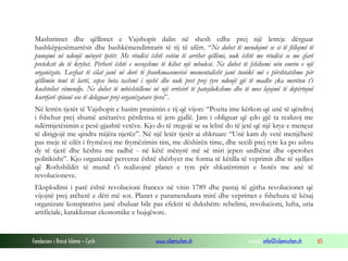 Mashtrimet dhe qëllimet e Vajshopit dalin në shesh edhe prej një letreje dërguar
bashkëpjesëmarrësit dhe bashkëmendimtarit të tij të afërt. “Ne duhet të mendojmë se si të fillojmë të
punojmë në ndonjë mënyrë tjetër. Me rëndësi është vetëm të arrihet qëllimi, nuk është me rëndësi se me çfarë
preteksti do të kryhet. Përherë është e nevojshme të kihet një mbulesë. Ne duhet të fshihemi nën emrin e një
organizate. Lozhat të cilat janë në dorë të frankmasonerisë momentalisht janë tunikë më e përshtatshme për
qëllimin tonë të lartë, sepse bota tashmë i njehë dhe nuk pret prej tyre ndonjë gjë të madhe çka meriton t’i
kushtohet vëmendje. Ne duhet të mbështillemi në një errësirë të patejdukshme dhe të mos lejojmë të depërtojnë
kurrfarë spiunë ose të deleguar prej organizatave tjera”.
Në letrën tjetër të Vajshopit e hasim pranimin e tij që vijon: “Pozita ime kërkon që unë të qëndroj
i fshehur prej shumë anëtarëve përderisa të jem gjallë. Jam i obliguar që çdo gjë ta realizoj me
ndërmjetësimin e pesë-gjashtë vetëve. Kjo do të tregojë se sa lehtë do të jetë që një krye e mençur
të dirigjojë me qindra mijëra njerëz”. Në një letër tjetër ai shkruan: “Unë kam dy vetë menjëherë
pas meje të cilët i frymëzoj me frymëzimin tim, me dëshirën time, dhe secili prej tyre ka po ashtu
dy të tjerë dhe kështu me radhë - në këtë mënyrë më së miri jepen urdhërat dhe operohet
politikisht”. Kjo organizatë perverze është shërbyer me forma të këtilla të veprimit dhe të sjelljes
që Rothshildët të mund t’i realizojnë planet e tyre për shkatërrimin e botës me anë të
revolucioneve.
Eksplodimi i parë është revolucioni francez në vitin 1789 dhe pastaj të gjitha revolucionet që
vijojnë prej atëherë e dëri më sot. Planet e paramenduara mirë dhe veprimet e fshehura të kësaj
organizate konspirative janë zbuluar bile pas efektit të dukshëm: rebelimi, revolucioni, lufta, uria
artificiale, kataklizmat ekonomike e bujqësore.

Fondacioni i Rinisë Islame — Cyrih

www.islamischen.ch

e-mail: info@islamischen.ch

65

 