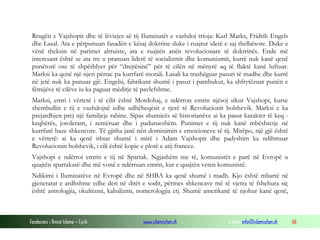 Rrugën e Vajshopit dhe të lëvizjes së tij Iluminatët e vazhdoi trioja: Karl Marks, Fridrih Engels
dhe Lasal. Ata e përpunuan fasadën e kësaj doktrine duke i ruajtur idetë e saj thelbësore. Duke e
vënë theksin në parimet altruiste, ata e ruajtën anën revolucionare të doktrinës. Ende më
interesant është se ata tre u pranuan liderë të socializmit dhe komunizmit, kurrë nuk kanë qenë
punëtorë ose të shpërblyer për “drejtësinë” për të cilën në mënyrë aq të flaktë kanë luftuar.
Marksi ka qenë një njeri përtac pa kurrfarë morali. Lasali ka trashëguar pasuri të madhe dhe kurrë
në jetë nuk ka punuar gjë. Engelsi, fabrikant shumë i pasur i pambukut, ka shfrytëzuar punën e
fëmijëve të cilëve iu ka paguar mëditje të pavlefshme.
Marksi, emri i vërtetë i të cilit është Mordohaj, e ndërron emrin njësoj sikur Vajshopi, kurse
shembullin e tij e vazhdojnë edhe udhëheqësit e tjerë të Revolucionit bolshevik. Marksi e ka
prejardhjen prej një familjeje rabine. Sipas shumicës së historianëve ai ka pasur karakter të keq keqbërës, jotolerant, i zemëruar dhe i padurueshëm. Punimet e tij nuk kanë mbështetje në
kurrfarë baze shkencore. Të gjitha janë nën dominimin e emocioneve të tij. Mirëpo, një gjë është
e vërtetë: ai ka qenë ithtar shumë i mirë i Adam Vajshopit dhe padyshim ka ndihmuar
Revolucionin bolshevik, i cili është kopie e plotë e atij francez.
Vajshopi e ndërroi emrin e tij në Spartak. Ngjashëm me të, komunistët e parë në Evropë u
quajtën spartakasë dhe më vonë e ndërruan emrin, kur e quajtën veten komunistë.
Ndikimi i Iluminatëve në Evropë dhe në SHBA ka qenë shumë i madh. Kjo është mbartë në
gjeneratat e ardhshme edhe deri në ditët e sodit, përmes shkencave më të vjetra të fshehura siç
është astrologjia, okultizmi, kabalizmi, nomerologjia etj. Shumë amerikanë të njohur kanë qenë,

Fondacioni i Rinisë Islame — Cyrih

www.islamischen.ch

e-mail: info@islamischen.ch

66

 