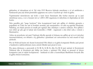 gjithashtu, të inkuadruar në të. Në vitin 1913 Rezerva federale amerikane e vë në amblemin e
banknaotës prej një dolari piramidën egjiptiane me syrin e Luciferit që i sheh të gjitha.
Veprimtarinë nëntokësore një kohë e kanë kryer Iluminatët dhe lozhat masone që iu janë
nënshtruar atyre, e sot e kryejnë më se 1.200-1.300 organizata të ndryshme të shpërndara në tërë
botën.
Nën parullën për “paqe botërore” këta konspiratorë kanë për qëllim të zhdukin gjysmën e
popullatës në Tokë me anë të bombës atomike, për menjanimin e së cilës aq ngrohtë bisedojnë.
Ndërkaq, ato bëjnë presion të madh për ngrirjen dhe zhdukjen e armëve nukleare. Por qëllimi i
tyre është që çdo gjë të kalojë nën kontrollin e OKB - organizatë e cila është selia e vërtetë e
Iluminatëve.
Ashtu siç posedonte më parë Vajshopi shkolla speciale të krijuara me qëllim që në ta të mësohet
internacionalizmi, sot ithtarët e tij, gjithashtu i përmbanë ato universitetet ku nuk mund të hyjë
çdokush.
Pse në Holivud hasim më shumë komunistë? Për shkak se të gjitha kompanitë filmike janë pronë
e bankierëve ndërkombëtarë, kurse artistët filmikë janë pionë të tyre.
Pse pjesa dërmuese e personelit të Ei Bi Si, Si Bi Es dhe En Bi Si janë anëtarë të Komisionit
Trilateral dhe të Komitetit për lidhje me botën e jashtme? Për shkak se pronarë të këtyre
kompanive janë të njëjtit konspiratorë - bankierët të cilët e kontrollojnë Bashkimin Sovjetik dhe
të gjitha shtetet komuniste.

Fondacioni i Rinisë Islame — Cyrih

www.islamischen.ch

e-mail: info@islamischen.ch

67

 