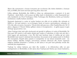Mjetet dhe instrumentet e lëvizjes komuniste për revolucione dhe luftëra faktikisht u formuan
këtu, në SHBA, dhe kurrë nuk kanë qenë kaq aktive sikur tash.
Lidhja ndërmjet Rothshildit dhe SHBA-ve bëhej me ndërmjetësimin e partnerit të tij prej
Frankfurti - Jakob Shifit, i cili ka pasur një lidhje mjaft të shëndoshë jo vetëm financiarisht por
edhe familjarisht me Pavel Vartburgun, Feliks Vartburgun dhe Rokfelerin, kështu që formohet
konfederata e madhe bankare amerikane.
Iluminatët depërtojnë jo vetëm në rrethet bankare por edhe në ato politike dhe ushtarake të
SHBA-ve. Ata kanë njerëzit e vet në Kongres, Senat, në mesin e personaliteteve ushtarake, në
CIA, bile edhe në mesin e kryetarëve. Vilsoni është njëri prej tyre, si dhe Franklin Ruzvelti. Në 14
pikat e dëgjuara të Vilsonit fshihen qëllimet sekrete të konspiratorëve - të gjithë popujt të japin
dorheqje nga pavarësia e tyre.
Adam Vajshopi është njëri ndër ekzekutorët më gjenialë të qëllimeve të errëta të Rothshildit. Në
Paris para 200 vjetësh ai solli mijëra xhelatë prej vendeve të ndryshme, të cilëve për çdo ditë u
është paguar çdo pjesëmarrje e tyre. Për këtë janë harxhuar mjete të mëdha, gjë që vetëm
Rothshildët kanë mund t’i mbulojnë këta harxhime. Sot jetojmë në një stadium tjetër të zhvillimit
dhe konceptimit. Populli duhet patjetër të manipulohet në një mënyrë krejtësisht tjetër - me
dorëza kadifeje. Shkollat, kolegjet, universitetet, institutet shkencore dhe shumë organizata
religjioze përbëjnë Iluminatët e sotshëm, të cilët njësoj si më parë kanë përkrahje morale dhe
materiale prej megabankave.
Vajshopi ka vdekur kahmoti, por idetë dhe modelet e tij shfrytëzohen edhe sot prej
trashëgimtarëve të Rothshildit, të cilët njësoj sikur Vajshopi janë fshehur pas shumë bankierëve,
Fondacioni i Rinisë Islame — Cyrih

www.islamischen.ch

e-mail: info@islamischen.ch

68

 