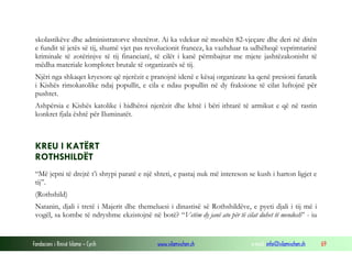 skolastikëve dhe administratorve shtetëror. Ai ka vdekur në moshën 82-vjeçare dhe deri në ditën
e fundit të jetës së tij, shumë vjet pas revolucionit francez, ka vazhduar ta udhëheqë veprimtarinë
kriminale të zotërinjve të tij financiarë, të cilët i kanë përmbajtur me mjete jashtëzakonisht të
mëdha materiale komplotet brutale të organizatës së tij.
Njëri nga shkaqet kryesore që njerëzit e pranojnë idenë e kësaj organizate ka qenë presioni fanatik
i Kishës rimokatolike ndaj popullit, e cila e ndau popullin në dy fraksione të cilat luftojnë për
pushtet.
Ashpërsia e Kishës katolike i hidhëroi njerëzit dhe lehtë i bëri ithtarë të armikut e që në rastin
konkret fjala është për Iluminatët.

KREU I KATËRT
ROTHSHILDËT
“Më jepni të drejtë t’i shtypi paratë e një shteti, e pastaj nuk më intereson se kush i harton ligjet e
tij”.
(Rothshild)
Natanin, djali i tretë i Majerit dhe themeluesi i dinastisë së Rothshildëve, e pyeti djali i tij më i
vogël, sa kombe të ndryshme ekzistojnë në botë? “Vetëm dy janë ato për të cilat duhet të mendosh” - iu

Fondacioni i Rinisë Islame — Cyrih

www.islamischen.ch

e-mail: info@islamischen.ch

69

 