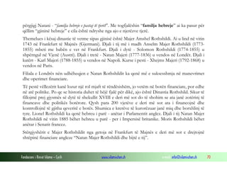 përgjigj Natani - “familja hebreje e pastaj të tjerët”. Me togfjalëshin “familja hebreje” ai ka pasur për
qëllim “gjininë hebreje” e cila është ndryshe nga ajo e njerëzve tjerë.
Themelues i kësaj dinastie të vetme sipas gjinisë është Majer Amshel Rothshildi. Ai u lind në vitin
1743 në Frankfurt të Majnës (Gjermani). Djali i tij më i madh Anselm Majer Rothshildi (17731855) mbeti me babën e vet në Frankfurt. Djali i dytë - Solomon Rothshildi (1774-1855) u
shpërngul në Vjenë (Austri). Djali i tretë - Natan Majeri (1777-1836) u vendos në Londër. Djali i
katërt - Karl Majeri (1788-1855) u vendos në Napoli. Kurse i pesti - Xhejms Majeri (1792-1868) u
vendos në Paris.
Filiala e Londrës nën udhëheqjen e Natan Rothshildit ka qenë më e suksesshmja në manevrimet
dhe operimet financiare.
Të pestë vëllezërit kanë lozur një rol mjaft të rëndësishëm, jo vetëm në botën financiare, por edhe
në atë politike. Po qe se historia duhet të bëjë fjalë për dikë, ajo është Dinastia Rothshild. Sikur të
fillojmë prej gjysmës së dytë të shekullit XVIII e deri më sot do të shohim se ata janë zotërinj të
financave dhe politikës botërore. Qysh para 200 vjetëve e deri më sot ata i financojnë dhe
kontrollojnë të gjitha qeveritë e botës. Shumica e krerëve të kurorëzuar janë miq dhe borxhlinj të
tyre. Lionel Rothshildi ka qenë hebreu i parë - anëtar i Parlamentit anglez. Djali i tij Natan Majer
Rothshildi në vitin 1885 bëhet hebreu u parë - per i Impersisë britanike. Moris Rothshildi bëhet
anëtar i Senatit francez.
Stërgjyshërit e Majer Rothshildit nga getoja në Frankfurt të Majnës e deri më sot e drejtojnë
shtëpinë financiare angleze “Natan Majer Rothshildi dhe bijtë e tij”.

Fondacioni i Rinisë Islame — Cyrih

www.islamischen.ch

e-mail: info@islamischen.ch

70

 