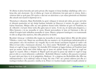 Të dhëna të plota historike për jetën private dhe tregtare të kësaj familjeje ndjellakeqe edhe sot e
kësaj dite nuk ekzistojnë. Ato të dhëna që i kemi në shfrytëzim fort pak janë të vërteta. Këtë e
vërteton fakti se qysh para 230 vjetëve e deri më sot aktivitetet e tyre ruhen plotësisht në fshehtësi
dhe askush nuk mund të depërtojë në to.
Themeluesi i dinastisë, Majer Rothshildi, ka qenë i dërguar të mësojë për rabin, por pas një kohe
të shkurtër punësohet në një shtëpi bankare hebraike në Hanover si nxënës, ku gjatë i studion
lojërat financiare. Mirëpo edhe aty nuk qëndron shumë kohë. Kthehet në geto në Frankfurt, ku
dy vëllezërit e tij kanë shitur tesha dhe gjëra tjera të vjetra. Ai tek ata, në njërin prej duqaneve, e
fillon biznesin e tij me monedha të vjetra. Shumë personalitete të larta në Gjermani si dhe në
mbarë Evropën kanë mbledhur monedha të vjetra. Majeri e përpunoi katalogun e vet numizmatik
të cilin ua dërgoi disa njerëzve, bile edhe princërve të rrethit.
Rezultati i kësaj qe i volitshëm dhe tregtia me monedha të vjetra shpejt lulëzoi. Bile një ditë princi
Vilhelm e vizitoi vetë. Majeri me servilitetin dhe me maniret e tij i la përshtypje jashtëzakonisht të
mira princit i cili u bë mushteri i tij i rregullt. Kjo ia rriti shumë autoritetin tregtarit të varfër i cili
fillon të lozë rolin e furnizuesit oborrtar. Ai e shtoi emrin “Rothshild”, që e ka prejardhjen prej
firmës së vogël të kuqe të shtëpisë. Në shekullin XVI shtëpitë në lagjen hebreje në Frankfurt kanë
qenë pa numra. Secila derë është dalluar nga të tjerat me njëfarë shenje ose firmë të vogël me
ngjyrë të veçantë. Dera e shtëpisë së Majerit qysh më parë ka pasur një tabelë të vogël të kuqe
prej së cilës ai e mori mbiemrin e ardhshëm - Rothshild. Drejtor i mallrave dhe pasurive të princit
ka qenë njëri prej bijve të tij të paligjshëm, Buderusi. Ai u miqësua me Rothshildin dhe filloi me
ndërmjetësimin e tij të ndërrojë valuta të huaja. Në vitin 1785 i ati i princit ndërron jetë dhe ai i
trashëgoi titullaret dhe pasuritë e mëdha të tij. Princi i ri i kushtoi kujdes mjaft të madh ushtrisë së
Fondacioni i Rinisë Islame — Cyrih

www.islamischen.ch

e-mail: info@islamischen.ch

71

 