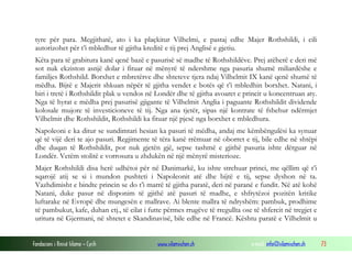 tyre për para. Megjithatë, ato i ka plaçkitur Vilhelmi, e pastaj edhe Majer Rothshildi, i cili
autorizohet për t’i mbledhur të gjitha kreditë e tij prej Anglisë e gjetiu.
Këta para të grabitura kanë qenë bazë e pasurisë së madhe të Rothshildëve. Prej atëherë e deri më
sot nuk ekziston asnjë dolar i fituar në mënyrë të ndershme nga pasuria shumë miliardëshe e
familjes Rothshild. Borxhet e mbretërve dhe shteteve tjera ndaj Vilhelmit IX kanë qenë shumë të
mëdha. Bijtë e Majerit shkuan nëpër të gjitha vendet e botës që t’i mbledhin borxhet. Natani, i
biri i tretë i Rothshildit plak u vendos në Londër dhe të gjitha avoaret e princit u koncentruan aty.
Nga të hyrat e mëdha prej pasurisë gjigante të Vilhelmit Anglia i paguante Rothshildit dividende
kolosale mujore të investicioneve të tij. Nga ana tjetër, sipas një kontrate të fshehur ndërmjet
Vilhelmit dhe Rothshildit, Rothshildi ka fituar një pjesë nga borxhet e mbledhura.
Napoleoni e ka ditur se sundimtari hesian ka pasuri të mëdha, andaj me këmbëngulësi ka synuar
që të vijë deri te ajo pasuri. Regjimente të tëra kanë rrëmuar në oborret e tij, bile edhe në shtëpi
dhe duqan të Rothshildit, por nuk gjetën gjë, sepse tashmë e gjithë pasuria ishte dërguar në
Londër. Vetëm stolitë e vorrosura u zhdukën në një mënyrë misterioze.
Majer Rothshildi disa herë udhëtoi për në Danimarkë, ku ishte strehuar princi, me qëllim që t’i
sqarojë atij se si i mundon pushteti i Napoleonit atë dhe bijtë e tij, sepse dyshon në ta.
Vazhdimisht e bindte princin se do t’i marrë të gjitha paratë, deri në paranë e fundit. Në atë kohë
Natani, duke pasur në disponim të gjithë atë pasuri të madhe, e shfrytëzoi pozitën kritike
luftarake në Evropë dhe mungesën e mallrave. Ai blente mallra të ndryshëm: pambuk, prodhime
të pambukut, kafe, duhan etj., të cilat i futte përmes rrugëve të rregullta ose të shfercit në tregjet e
uritura në Gjermani, në shtetet e Skandinavisë, bile edhe në Francë. Kështu paratë e Vilhelmit u
Fondacioni i Rinisë Islame — Cyrih

www.islamischen.ch

e-mail: info@islamischen.ch

73

 