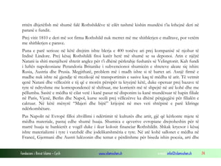 rritën dhjetëfish më shumë falë Rothshildëve të cilët tashmë kishin mundësi t’ia kthejnë deri në
paranë e fundit.
Prej vitit 1810 e deri më sot firma Rothshild nuk merret më me shitblerjen e mallrave, por vetëm
me shitblerjen e parave.
Puna e parë serioze në këtë drejtim ishte blerja e 400 tonëve ari prej kompanisë së njohur të
Indisë Lindore. Prej kësaj Rothshildi fitoi katër herë më shumë se sa deponoi. Arin e njëjtë
Natani ia shiti menjëherë shtetit anglez për t’i dhënë përkrahje fushatës së Velingtonit. Kah fundi
i luftës napoleoniane Perandoria Britanike i subvencionoi shumicën e shteteve aleate siç ishin:
Rusia, Austria dhe Prusia. Megjithatë, problem më i madh ishte si të bartet ari. Asnjë firmë e
madhe nuk ishte në gjendje të rrezikojë në transportimin e sasive kaq të mëdha të arit. Të vetmit
qenë Natani dhe vëllezërit e tij që e morën përsipër ta kryejnë këtë, duke operuar prej bazave të
tyre të ndryshme me korrespondencë të shifruar, me korrierët më të shpejtë në atë kohë dhe me
pëllumba. Sasitë e mëdha të cilat vetë i kanë pasur në disponim iu kanë mundësuar të hapin filiale
në Paris, Vjenë, Berlin dhe Napol, kurse secili prej vëllezërve ka dhënë përgjegjësi për filialën e
caktuar. Në këtë mënyrë “Majeri dhe bijtë” krijojnë në mes veti shtëpinë e parë kliringe
ndërkombëtare.
Pas Napolit në Evropë filloi zhvillimi i ndërtimit të kulturës dhe artit, gjë që kërkonte mjete të
mëdha materiale, pastaj edhe shumë huaja. Shumica e qeverive evropiane drejtoheshin për të
marrë huaja te bankierët e vogël duke i ikur kolosit financiar Rothshildit. Shkak kryesor i kësaj
ishte materializmi i tyre i varzhdë dhe jodelikatshmëria e tyre. Në atë kohë sallonet e mëdha në
Francë, Gjermani dhe Austri lulëzonin dhe temat e përditshme për biseda ishin poezia, arti dhe
Fondacioni i Rinisë Islame — Cyrih

www.islamischen.ch

e-mail: info@islamischen.ch

74

 