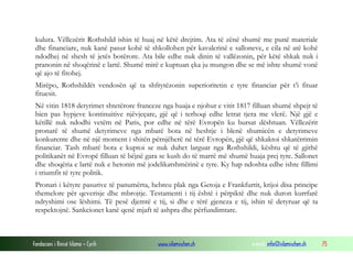 kulura. Vëllezërit Rothshild ishin të huaj në këtë drejtim. Ata të zënë shumë me punë materiale
dhe financiare, nuk kanë pasur kohë të shkollohen për kavalerinë e salloneve, e cila në atë kohë
ndodhej në shesh të jetës botërore. Ata bile edhe nuk dinin të vallëzonin, për këtë shkak nuk i
pranonin në shoqërinë e lartë. Shumë mirë e kuptuan çka ju mungon dhe se më ishte shumë vonë
që ajo të fitohej.
Mirëpo, Rothshildët vendosën që ta shfrytëzonin superioritetin e tyre financiar për t’i fituar
fituesit.
Në vitin 1818 detyrimet shtetërore franceze nga huaja e njohur e vitit 1817 filluan shumë shpejt të
bien pas hypjeve kontinuitive njëvjeçare, gjë që i terhoqi edhe letrat tjera me vlerë. Një gjë e
këtillë nuk ndodhi vetëm në Paris, por edhe në tërë Evropën ku bursat dështuan. Vëllezërit
pronarë të shumë detyrimeve nga mbarë bota në heshtje i blenë shumicën e detyrimeve
konkurente dhe në një moment i shitën përnjëherë në tërë Evropën, gjë që shkaktoi shkatërrimin
financiar. Tash mbarë bota e kuptoi se nuk duhet larguar nga Rothshildi, kështu që të gjithë
politikanët në Evropë filluan të bëjnë gara se kush do të marrë më shumë huaja prej tyre. Sallonet
dhe shoqëria e lartë nuk e hetonin më jodelikatshmërinë e tyre. Ky hap ndoshta edhe ishte fillimi
i triumfit të tyre politik.
Pronari i këtyre pasurive të panumërta, hebreu plak nga Getoja e Frankfurtit, krijoi disa principe
themelore për qeverisje dhe mbrojtje. Testamenti i tij është i përpiktë dhe nuk duron kurrfarë
ndryshimi ose lëshimi. Të pesë djemtë e tij, si dhe e tërë gjeneza e tij, ishin të detyruar që ta
respektojnë. Sankcionet kanë qenë mjaft të ashpra dhe përfundimtare.

Fondacioni i Rinisë Islame — Cyrih

www.islamischen.ch

e-mail: info@islamischen.ch

75

 
