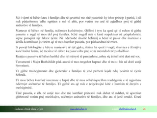 Më i vjetri të bëhet kreu i familjes dhe të qeverisë me tërë pasurinë: ky ishte princip i parisë, i cili
nuk përjashtonte edhe ngritjen e më të aftit, por vetëm me anë të zgjedhjes prej të gjithë
anëtarëve të familjes.
Martesat të bëhen në familje, ndërmjet kushërinjve. Qëllimi i tyre ka qenë që të ruhen të gjitha
pasurite e asgjë të mos del prej familjes. Këtë rregull nuk e kanë respektuar në përpikshmëri,
sepse paraqitet një faktor tjetër. Në ndërkohë shumë hebrenj u bënë të pasur dhe martesat e
këtilla kontribuan jo vetëm që të mos humbet pasuria, por përkundrazi të rritet.
Si pasojë bilologjike e këtyre martesave të një gjaku, shtimi ka qenë i vogël, shumica e fëmijëve
kanë lindur femra, në mesin e të cilëve ka pasur edhe prej atyre mentalisht të pazhvilluar.
Ruajtja e pasurive të bëhet bashkë dhe në mënyrë të pandashme, ashtu siç është bërë deri më sot.
Testamenti i Majer Rothshildit plak assesi të mos tregohet haptazi dhe të mos i bie në dorë asnjë
historianit.
Të gjithë trashëgimtarët dhe gjeneratat e familjes të jenë përherë lojalë ndaj besimit të vjetër
hebraik.
Të mos bëhet kurrfarë inventure e haptë dhe të mos udhëhiqen libra trashëgimie e të ngjashme
ndërmjet anëtarëve të familjes. Të gjithë ata që nuk e respektojnë këtë e humbin të drejtën e
trashëgimisë.
Tërë pasuria, e cila në asnjë rast dhe me kurrfarë preteksti nuk duhet të ndahet, të qeveriset
gjithmonë vetëm prej meshkujve, ndërmjet anëtarëve të familjes, dhe ata të jenë ortakë. Gratë

Fondacioni i Rinisë Islame — Cyrih

www.islamischen.ch

e-mail: info@islamischen.ch

76

 