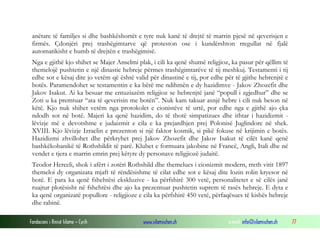 anëtare të familjes si dhe bashkëshortët e tyre nuk kanë të drejtë të marrin pjesë në qeverisjen e
firmës. Çdonjëri prej trashëgimtarve që proteston ose i kundërshton rregullat në fjalë
automatikisht e humb të drejtën e trashëgimisë.
Nga e gjithë kjo shihet se Majer Anselmi plak, i cili ka qenë shumë religjioz, ka pasur për qëllim të
themelojë pushtetin e një dinastie hebreje përmes trashëgimtarëve të tij meshkuj. Testamenti i tij
edhe sot e kësaj dite jo vetëm që është valid për dinastinë e tij, por edhe për të gjithe hebrenjtë e
botës. Paramendohet se testamentin e ka bërë me ndihmën e dy hazidimve - Jakov Zhozefit dhe
Jakov Isakut. Ai ka besuar me entuziazëm religjioz se hebrenjtë janë “popull i zgjedhur” dhe se
Zoti u ka premtuar “ata të qeverisin me botën”. Nuk kam takuar asnjë hebre i cili nuk beson në
këtë. Kjo nuk shihet vetëm nga protokolet e cionistëve të urtë, por edhe nga e gjithë ajo çka
ndodh sot në botë. Majeri ka qenë hazidim, do të thotë simpatizues dhe ithtar i hazidizmit lëvizje më e devotshme e judaizmit e cila e ka prejardhjen prej Polonisë Juglindore në shek.
XVIII. Kjo lëvizje Izraelin e prezenton si një faktor kosmik, si pikë fokuse në krijimin e botës.
Hazidizmi zhvillohet dhe përkryhet prej Jakov Zhozefit dhe Jakov Isakut të cilët kanë qenë
bashkëkohanikë të Rothshildit të parë. Klubet e formuara jakobine në Francë, Angli, Itali dhe në
vendet e tjera e marrin emrin prej këtyre dy personave religjiozë judaitë.
Teodor Herceli, shok i afërt i zotëri Rothshild dhe themelues i cionizmit modern, rreth vitit 1897
themeloi dy organizata mjaft të rëndësishme të cilat edhe sot e kësaj dite lozin rolin kryesor në
botë. E para ka qenë fshehtësi ekskluzive - ka përfshirë 300 vetë, personalitetet e së cilës janë
ruajtur plotësisht në fshehtësi dhe ajo ka prezentuar pushtetin suprem të rasës hebreje. E dyta e
ka qenë organizatë popullore - religjioze e cila ka përfshirë 450 vetë, përfaqësues të kishës hebreje
dhe rabinë.
Fondacioni i Rinisë Islame — Cyrih

www.islamischen.ch

e-mail: info@islamischen.ch

77

 