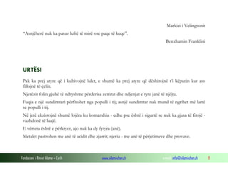 Markizi i Velingtonit
“Asnjëherë nuk ka pasur luftë të mirë ose paqe të keqe”.
Benxhamin Franklini

URTËSI
Pak ka prej atyre që i kultivojnë lulet, e shumë ka prej atyre që dëshirojnë t’i këputin kur ato
fillojnë të çelin.
Njerëzit folin gjuhë të ndryshme përderisa zemrat dhe ndjenjat e tyre janë të njëjta.
Fuqia e një sundimtari përfitohet nga populli i tij; asnjë sundimtar nuk mund të ngrihet më lartë
se populli i tij.
Në jetë ekzistojnë shumë lojëra ku komarxhiu - edhe pse është i sigurtë se nuk ka gjasa të fitojë vazhdonë të luajë.
E vërteta është e përkryer, ajo nuk ka dy fytyra (anë).
Metalet pastrohen me anë të acidit dhe zjarrit; njeriu - me anë të përjetimeve dhe provave.

Fondacioni i Rinisë Islame — Cyrih

www.islamischen.ch

e-mail: info@islamischen.ch

8

 