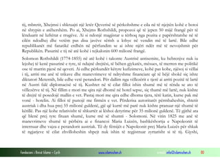 tij, mbretit, Xhejmsi i shkruajti një letër Qeverisë së përkohshme e cila në të njejtën kohë e botoi
në shtypin e atëhershëm. Po ai, Xhejms Rothshildi, propozoi që të jepen 50 mijë frangë për të
lënduarit në luftërat e rrugëve. Ai si ndonjë magjistar u tërhoq nga pozita e papërshtatshe në të
cilën ndodhej dhe vetëm pas disa javëve sërish u kthye në vendin më të lartë. Bile edhe
republikanët më fanatikë erdhën në përfundim se ai ishte njëri ndër më të nevojshmit për
Republikën. Pasuritë e tij në atë kohë i tejkalonin 600 milionë frangë.
Solomon Rothshildi (1774-1855) në atë kohë i takonte Austrisë antisemite, ku hebrenjve nuk iu
lejohej të kenë pasurinë e tyre, të ndajnë drejtësi, të bëhen gjykatës, mësues, të merren me politikë
ose të marrin pjesë në qeveri. Ai edhe përkundër këtyre kufizimeve, kohë pas kohe, njësoj si vëllai
i tij, arriti me anë të trikave dhe manevrimeve të ndryshme financiare që të bëjë shokë siç ishte
diktatori Meternih, bile edhe vetë perandori. Për dallim nga vëllezërit e tjerë ai arriti pozitë të lartë
në Austri falë diplomacisë së tij. Kushtet në të cilat filloi ishin shumë më të rënda se ato të
vëllezërve të tij. Në fillim e mori me qira një dhomë në hotel sepse, siç thamë më lartë, nuk kishte
të drejtë të posedojë mallin e vet. Pastaj mori me qira edhe dhoma tjera, tërë katin, kurse pak më
vonë - hotelin. Ai filloi të punojë me firmën e vet. Përderisa autoritarët përmbaheshin, shtetit
austriak i dha hua prej 55 milionë guldenë, gjë që kurrë më parë nuk kishte pranuar një shumë të
këtillë. Pas një kohe relativisht të shkurtër ai lëshoi detyrime për 35 milionë guldenë. Të gjithë ata
që blenë prej tyre fituan shumë, kurse më së shumti - Solomoni. Në vitin 1825 me anë të
manevrimeve shumë të përbëra ai e financoi Maria Luizën, bashkëshortja e Napoleonit të
internuar dhe vajza e perandorit austriak. Të dy fëmijët e Napoleonit prej Maria Luizës për shkak
të ngjarjeve të cilat zhvilloheshin shpejt nuk ishin të regjistruar zyrtarisht si të tij. Gjyshi,

Fondacioni i Rinisë Islame — Cyrih

www.islamischen.ch

e-mail: info@islamischen.ch

80

 