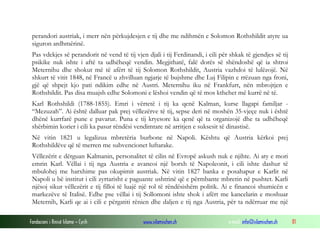 perandori austriak, i merr nën përkujdesjen e tij dhe me ndihmën e Solomon Rothshildit atyre ua
siguron ardhmërinë.
Pas vdekjes së perandorit në vend të tij vjen djali i tij Ferdinandi, i cili për shkak të gjendjes së tij
psikike nuk ishte i aftë ta udhëheqë vendin. Megjithatë, falë dorës së shëndoshë që ia shtroi
Meternihu dhe shokut më të afërt të tij Solomon Rothshildit, Austria vazhdoi të lulëzojë. Në
shkurt të vitit 1848, në Francë u zhvilluan ngjarje të bujshme dhe Luj Filipin e rrëzuan nga froni,
gjë që shpejt kjo pati ndikim edhe në Austri. Meternihu iku në Frankfurt, nën mbrojtjen e
Rothshildit. Pas disa muajsh edhe Solomoni e lëshoi vendin që të mos kthehet më kurrë në të.
Karl Rothshildi (1788-1855). Emri i vërtetë i tij ka qenë Kalman, kurse llagapi familjar “Mezuzah”. Ai është dalluar pak prej vëllezërve të tij, sepse deri në moshën 35-vjeçe nuk i është
dhënë kurrfarë pune e pavarur. Puna e tij kryesore ka qenë që ta organizojë dhe ta udhëheqë
shërbimin korier i cili ka pasur rëndësi vendimtare në arritjen e suksesit të dinastisë.
Në vitin 1821 u legalizua mbretëria burbone në Napoli. Kështu që Austria kërkoi prej
Rothshildëve që të merren me subvencionet luftarake.
Vëllezërit e dërguan Kalmanin, personalitet të cilin në Evropë askush nuk e njihte. Ai aty e mori
emrin Karl. Vëllai i tij nga Austria e avancoi një borxh të Napoleonit, i cili ishte dashur të
mbulohej me harxhime pas okupimit austriak. Në vitin 1827 banka e posahapur e Karlit në
Napoli u bë institut i cili zyrtarisht e paguante ushtrinë që e përmbante mbretin në pushtet. Karli
njësoj sikur vëllezërit e tij filloi të luajë një rol të rëndësishëm politik. Ai e financoi shumicën e
markezëve të Italisë. Edhe pse vëllai i tij Sollomoni ishte shok i afërt me kancelarin e moshuar
Meternih, Karli qe ai i cili e përgatiti rënien dhe daljen e tij nga Austria, për ta ndërruar me një
Fondacioni i Rinisë Islame — Cyrih

www.islamischen.ch

e-mail: info@islamischen.ch

81

 