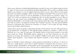 Nëna e pesë vëllezërve, Gudulla Rothshild përjetoi moshën 96-vjeçe në të njëjtën shtëpi me firmë
të vogël e të kuqe ku jetoi me bashkëshortin Majer Rothshildin. Në ato kohë të turbullta shumë
fqinjë të saj e pyetnin se a nuk ka dëgjuar diçka prej djemve të saj, a thua vallë do të ketë qetësi
apo luftë? Ajo përherë përgjigjej: “Bijtë e mi nuk do të lejojojnë të bëhet luftë!” Prej asaj që do të lexoni
në faqet që vijojnë vetë do të vijni në përfundim se cili prej këtyre dy nocioneve “paqe” ose
“luftë” do të ishte më adekuat që t’u përshkruhet bijve të saj dhe pasardhësve të tyre. Sipas të
dhënave që janë nxjerrë prej enciklopedisë hebreje, të gjitha luftërat napoleoniane i kanë
financuar Rothshildët, e në të njejtën kohë i kanë siguruar aleatët dhe mjetet. Të njëjtën gjë e kanë
bërë edhe në kohën e revolucionit amerikan dhe të luftërave qytetare. Ata kanë qenë këshilltarë
kryesorë të Klemansit dhe Vilsonit pas kontratës së Versajit, e cila ka qenë një ndër shkaqet
kryesore për Luftën e Dytë Botërore.
Askush nuk ka qenë në gjendje t’i përcaktojë pasuritë e kësaj dinastie. Në vitin 1925 gjenerali rus
Çerep Spiridoviqi i ka llogaritë në 300 miliardë dollarë, përderisa të ardhurat e Luftës së Parë
Botërore veç e veç, sipas tij, kanë qenë 100 miliardë. Kurse të tjerët kanë menduar se ato kanë
qenë shumë më shumë. Rothshildët përmes agjentëve të tyre kanë disponuar me 4/5 prej
pasurive të Evropës dhe pothuajse të tërë Amerikës. SHBA-të kanë pasur borxh disa triliona
dollarë. Kujt? Kuptohet - atyre, bankave dhe Rezervës federale e cila ka shtypur ambleme të
parave.
Qysh në shekullin e kaluar shkrimtari i njohur gjerman Ludvig Berne ka shkruar: “A nuk do të
ishte më i madh bekimi i botës sikur të gjithë mbretërit të largohen dhe në fronet e tyre të
vendoset familja e Rothshildëve. Paramendoni vetëm çfarë përparësie do të kishin ata. Dinastia e
re kurrë nuk do të merrte hua, sepse e din më mirë se çdokush tjetër se sa duhej të paguajë për atë
Fondacioni i Rinisë Islame — Cyrih

www.islamischen.ch

e-mail: info@islamischen.ch

83

 