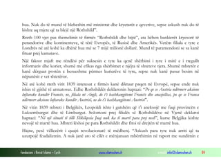 hua. Nuk do të mund të bleheshin më ministrat dhe kryetarët e qeverive, sepse askush nuk do të
kishte aq mjete që ta blejë një Rothshild”.
Rreth 100 vjet pas themelimit të firmës “Rothshildi dhe bijtë”, ata bëhen bankierët kryesorë të
perandorive dhe kontinenteve, të tërë Evropës, të Rusisë dhe Amerikës. Vetëm filiala e tyre e
Londrës në atë kohë ka dhënë hua më se 7 mijë milionë dollarë. Mund të paramendoni se sa kanë
fituar prej kamatave.
Një faktor mjaft me rëndësi për suksesin e tyre ka qenë shërbimi i tyre i mirë e i rregullt
informativ dhe korier, shumë më efikas nga shërbimet e njëjta të shteteve tjera. Shumë mbretër e
kanë dërguar postën e besueshme përmes kurierëve të tyre, sepse nuk kanë pasur besim në
nëpunësit e vet shtetëror.
Në atë kohë rreth vitit 1839 interesat e firmës kanë diktuar paqen në Evropë, sepse ende nuk
ishin të gjithë të armatosur. Edhe Rothshildët deklaronin haptazi: “Po qe se Austria ndërmerr aksione
luftarake kundër Francës, ne, filiala në Angli, do t’i bashkangjitemi Francës dhe anasjelltas, po qe se Franca
ndërmerr aksione luftarake kundër Austrisë, ne do t’i bashkangjitemi Austrisë”.
Në vitin 1839 mbreti i Belgjikës, Leopoldi ishte i gatshëm që t’i aneksojë me fuqi provincën e
Luksemburgut dhe të Limburgut. Solomoni prej filialës së Rothshildëve në Vjenë deklaroi
haptazi: “Në një situatë të tillë Shkëlqesia Juaj nuk ka të marrë para prej nesh”, kurse Belgjika kishte
nevojë të marrë hua. Mbreti lëshoi pe para Rothshildit dhe fitoi të drejtën të marrë hua.
Hajne, pesë vëllezërit i quajti revolucionarë të mëdhenj. “Askush para tyre nuk arriti që ta
uzurpojë feudalizmin. A nuk janë ato të cilët e mënjanuan mbërthimin në raport me sundimin e

Fondacioni i Rinisë Islame — Cyrih

www.islamischen.ch

e-mail: info@islamischen.ch

84

 