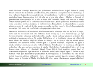 shkaktoi rënien e familjes Rothshild, por përkundrazi, mund të thuhet se prej atëherë e këndej
filluan sukseset dhe të arriturat e mëdha të saj. Prej atëherë e këndej filloi me të vërtetë fuqia e
tyre e cila shprehej me konsekuencë të fortë e të paluhatshme - vazhdoi të realizohej testamenti i
patriarkut Majer. Testamentin e tij, i cili edhe sot e kësaj dite mbetet i fshehur, e zbatojnë në
përpikshmëri trashëgimtarët për të cilët ai është mbi Talmudin. Majeri plak arriti që të krijojë
armën më të fuqishme për të korrur sukses të quajtur “bijtë”. Secila gjeneratë e Rothshildëve edhe
sot e kësaj dite e plotëson thirrjen e tij pa kompromis. Pasardhësit e tij filluan ta flasin jo vetëm
gjuhën e pastër të vendit në të cilën jetonin, por edhe gjuhën e bujarëve dhe të oborrit përkatës
mbretëror. Nuk kishte më kurrfarë akcenti nga getoja frankfurtiane.
Dinastia e Rothshildëve konsiderohet dinasti mbretërore e hebrenjve edhe atë me plotë të drejtë,
sepse deri më sot askush nuk i ka ndihmuar racës hebreje aq sa i ka ndihmuar ajo. Që nga
formimi i familjes vëmendje jashtëzakonisht e madhe i është kushtuar edukimit, arsimimit dhe
religjionit të gjeneratave të reja. Në secilën filialë të tyre për të rinjtë është caktuar një rabin i cili
është marrë me mësime religjioze hebreje të familjes. Në të njëjtën kohë në shumë shtete
evropiane kanë ekzistuar shumë kufizime për sa u përket hebrenjve. Megjithatë, një pjesë e
madhe e këtyre kufizimeve nuk e ka përfshirë klanin e Rothshildëve. Ka pasur raste, edhe pse të
rralla, kur edhe ato vetë me mundime të mëdha është dashur t’u përballojnë ligjeve të vjetra
konzervative. Kështu, për shembull, Lionel Natan Majeri është zgjedhur gjashtë herë në
Parlamentin anglez dhe sapo ka arritur te Bibla dhe betimi, është larguar sepse ka dashur të japë
betimin vetëm para Talmudit të vjetër hebraik. Këmbëngulësia e tij ka vazhduar me vite, deri sa
më në fund, me ndihmën e Dizraelit - hebre i kryqëzuar, kryetar i Qeverisë angleze, ndërrohen
ligjet e vjetra të Britanisë së Madhe dhe Rothshildi bëhet anëtar i Parlamentit, ku pesëmbëdhjetë
Fondacioni i Rinisë Islame — Cyrih

www.islamischen.ch

e-mail: info@islamischen.ch

86

 