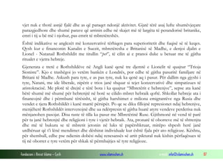 vjet nuk e thotë asnjë fjalë dhe as që paraqet ndonjë aktivitet. Gjatë tërë asaj lufte shumëvjeçare
parazgjedhore dhe shumë parave që arrinin edhe në skajet më të largëta të perandorisë britanike,
emri i tij u bë më i njohur, pas emrit të mbretëreshës.
Është indikative se anglezët më konzervativë tërhiqen para superioritetit dhe fuqisë së të keqes.
Qysh kur e financonin Kanalin e Suezit, mbretëresha e Britanisë së Madhe, e denjoi djalin e
Lionel - Natanail Rothshildit me titullin “per”, të cilin ai e pranoi duke u betuar me të gjitha
ritualet e vjetra hebreje.
Gjenerata e tretë e Rothshildëve në Angli kanë qenë tre djemtë e Lionelit të quajtur “Trioja
Sioniste”. Kjo e trashëgoi jo vetëm bankën e Londrës, por edhe të gjitha pasuritë familjare në
Britani të Madhe. Askush para tyre, e as pas tyre, nuk ka qenë aq i pasur. Për dallim nga gjyshi i
tyre, Natani, me ide liberale, nipërit e trios janë shquar si tejet konzervativë dhe simpatizues të
aristokracisë. Me plotë të drejtë e tërë bota i ka quajtur “Mbretërit e hebrenjve”, sepse ata kanë
bërë shumë më shumë për hebrenjtë në botë se cilido mbret hebraik qoftë. Shkollat hebreje ata i
financojnë dhe i përmbanë tërësisht, të gjitha harxhimet e miliona emigrantëve nga Rusia dhe
vendet e tjera Rothshildët i kanë marrë përsipër. Po qe se diku fillojnë represionet ndaj hebrenjve,
menjëherë Rothshildët intervenojnë dhe ua ndërpresin të gjitha huatë atyre vendeve perderisa nuk
mënjanohen pasojat. Disa raste të tilla ka pasur me Mbretërinë Ruse. Gjithmonë në vend të parë
për ta janë hebrenjtë dhe religjioni i tyre i vjetër hebraik. Ata, pronarë të oborreve më të shtrenjta
dhe më të bukura se të mbretit jetonin në luks të papërshkruar, mirëpo shpesh herë janë
urdhëruar që t’i lënë mendimet dhe dëshirat individuale kur është fjala për ato religjioze. Kështu,
për shembull, edhe pse ndienin dobësi ndaj renesansës së artit piktural nuk kishin përfaqësues të
tij në oborret e tyre vetëm për shkak të përmbajtjes së tyre religjioze.
Fondacioni i Rinisë Islame — Cyrih

www.islamischen.ch

e-mail: info@islamischen.ch

87

 
