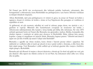 Në Francë pas 80-90 vjet revolucionesh dhe luftërash politike burbonët, orleanianët, dhe
bonapartistët u shfronësuan, kurse Rothshildët me përfaqësuesin e tyre baron Alfonsin vazhduan
ta mbajnë shëndosh skeptarin.
Alfons Rothshildi, njëri prej përfaqësuesve të vërtetë të getos, ka jetuar në Francë në kohën e
ngjarjeve shumë të vështira: në kohën e rënies së Luj Napoleonit dhe paraqitjes së vrullshme të
republikës së tretë.
Ai gjithmonë, në çdo moment, ndodhej në vend të caktuar, prapa skene, me njerëzit e vet, i
gatshëm të veprojë. Mbretërit dhe burrështetasit evropianë në momentet më kritike e
shfrytëzonin ndërmjetësimin dhe kanalet e kësaj familje për lidhje dhe informata. Në vitin 1870
ushtarët gjermanë hyrën në Francë dhe Bizmarku me gjeneralin e njohur, Moltke, komandën dhe
shtabin suprem i vendosën në njërin prej oborreve të Rothshildit. Duke shikuar këto pasuri,
kopshte e parqe të rregulluara në mënyrë ideale, Bizmarku haptazi pranoi: “Mbretërit nuk mund t’i
lejojnë vetes një luks të këtillë, kjo mund t’i takojë vetëm Rothshildit”.
Bizmarku e zgjodhi një shtrat modest, kurse shtrati i baronit pronar mbeti i paprekur. Në
ndërkohë ai i urdhëroi edhe të tjerët që askush të mos i prekë stolitë e shtrenjta, si dhe frytet dhe
lulet nëpër parqe. Vetë Bizmarkut i erdhi urdhëri që ta kufizojë gjuetinë dhe vrasjen e kafshëve
nëpër parqet e Rothshildit.
Bzmarku për një dhuratë të majme e detyroi drejtorin e oborrit që t’ia shetë një gajbë me verë, për
çka drejtori i dha raport me shkrim zotriut të vet në Paris. Ky dokument ruhet edhe sot e kësaj
dite në pallat.

Fondacioni i Rinisë Islame — Cyrih

www.islamischen.ch

e-mail: info@islamischen.ch

88

 