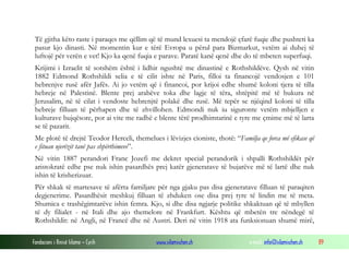 Të gjitha këto raste i paraqes me qëllim që të mund lexuesi ta mendojë çfarë fuqie dhe pushteti ka
pasur kjo dinasti. Në momentin kur e tërë Evropa u përul para Bizmarkut, vetëm ai duhej të
luftojë për verën e vet! Kjo ka qenë fuqia e parave. Paratë kanë qenë dhe do të mbeten superfuqi.
Krijimi i Izraelit të sotshëm është i lidhir ngushtë me dinastinë e Rothshildëve. Qysh në vitin
1882 Edmond Rothshildi selia e të cilit ishte në Paris, filloi ta financojë vendosjen e 101
hebrenjve rusë afër Jafës. Ai jo vetëm që i financoi, por krijoi edhe shumë koloni tjera të tilla
hebreje në Palestinë. Blente prej arabëve toka dhe lagje të tëra, shtëpitë më të bukura në
Jerusalim, në të cilat i vendoste hebrenjtë polakë dhe rusë. Më tepër se njëqind koloni të tilla
hebreje filluan të përhapen dhe të zhvillohen. Edmondi nuk iu siguronte vetëm mbjelljen e
kulturave bujqësore, por ai vite me radhë e blente tërë prodhimtarinë e tyre me çmime më të larta
se të pazarit.
Me plotë të drejtë Teodor Herceli, themelues i lëvizjes cioniste, thotë: “Familja qe forca më efikase që
e fituan njerëzit tanë pas shpërthimeve”.
Në vitin 1887 perandori Franc Jozefi me dekret special perandorik i shpalli Rothshildët për
aristokratë edhe pse nuk ishin pasardhës prej katër gjeneratave të bujarëve më të lartë dhe nuk
ishin të krisherizuar.
Për shkak të martesave të afërta familjare për nga gjaku pas disa gjeneratave filluan të paraqiten
degjenerime. Pasardhësit meshkuj filluan të zhduken ose disa prej tyre të lindin me të meta.
Shumica e trashëgimtarëve ishin femra. Kjo, si dhe disa ngjarje politike shkaktuan që të mbyllen
të dy filialet - në Itali dhe ajo themelore në Frankfurt. Kështu që mbetën tre nëndegë të
Rothshildit: në Angli, në Francë dhe në Austri. Deri në vitin 1918 ata funksionuan shumë mirë,
Fondacioni i Rinisë Islame — Cyrih

www.islamischen.ch

e-mail: info@islamischen.ch

89

 