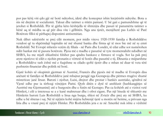 por pas këtij viti çdo gjë në botë ndryshoi, idetë dhe konceptet ishin krejtësisht ndryshe. Bota u
nis në drejtim të socializmit. Taksat dhe tatimet u rritën pamasë. U bë gati e pamundshme që të
jetohet si Rothshildi. Për të gjitha këto kështjella të shtrenjta dhe pasuri të panumërta tatimet u
bënë aq të mëdha sa që për disa vite i gëlltitën. Nga ana tjetër, menjëherë pas Luftës së Parë
Botërore filloi të përhapej disponimi antisemitian.
Nuk dihet saktësisht se prej cilit moment, por midis viteve 1920-1930 familja e Rothshildëve
vendosi që ta shpërndajë kapitalin në më shumë banka dhe firma që të mos bie më në sy emri
Rothshild. Në Evropë mbetën vetëm dy filiala - në Paris dhe Londër, të cilat edhe sot numërohen
ndër bankat më të pasura botërore. Pjesa më e madhe e pasurisë së tyre momentalisht ndodhet në
SHBA, ku me mjaft shkathtësi fshihet pas qindra bankave e firmave të vogla. Sot ka pak prej
atyre njerëzve të cilët e njohin pronarin e vërtetë të botës dhe pasuritë e tij. Dinastia e mëparshme
e Rothshildëve tash është më e fuqishme se cilado qoftë tjetër dhe e mban në duar të veta tërë
pushtetin financiar dhe politik në botë.
Gjatë kohës së okupimit gjerman të Austrisë, Francës dhe pjesës më të madhe të Evropës disa
anëtarë të familjes së Rothshildëve janë mbajtur pengjë nga Gestapoja dhe përmes rrugëve shumë
misterioze janë liruar. Baroni i njohur, Luisi, drejtor dhe pronar i bankës austriake, qëndroi në
Vjenë edhe pse ia tërhoqi vërejtjen Parisi. Qysh ditën e dytë të anshlusit (bashkangjitjes së
Austrisë me Gjermaninë) atë e burgosën dhe e futën në Gestapo. Pas ca kohësh atë e vizitoi vetë
Himleri, i cili u interesua se a e kanë maltretuar dhe i ofroi cigare. Pas një bisede të shkurtër me
Himlerin baroni Luis Rothshildi u lirua nga burgu, shkoi në Zvicër dhe prej aty në SHBA, ku
edhe u bë shtetas i saj. Në të njëjtën kohë mijëra hebrenjë tjerë u morën në hetime, u privuan nga
liria dhe u vranë prej të njëjtit Himler. Për Rothshildin jeta e re në Amerikë nuk ishte e vështirë
Fondacioni i Rinisë Islame — Cyrih

www.islamischen.ch

e-mail: info@islamischen.ch

90

 